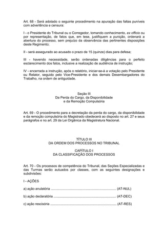 Art. 68 - Será adotado o seguinte procedimento na apuração das faltas puníveis
com advertência e censura:
I - o Presidente do Tribunal ou o Corregedor, tomando conhecimento, ex officio ou
por representação, de fatos que, em tese, justifiquem a punição, ordenará a
abertura do processo, sem prejuízo da observância das pertinentes disposições
deste Regimento;
II - será assegurado ao acusado o prazo de 15 (quinze) dias para defesa;
III - havendo necessidade, serão ordenadas diligências para o perfeito
esclarecimento dos fatos, inclusive a realização de audiência de instrução;
IV - encerrada a instrução, após o relatório, iniciar-se-á a votação pelo Presidente
ou Relator, seguido pelo Vice-Presidente e dos demais Desembargadores do
Trabalho, na ordem de antiguidade.
Seção III
Da Perda do Cargo, da Disponibilidade
e da Remoção Compulsória
Art. 69 - O procedimento para a decretação da perda do cargo, da disponibilidade
e da remoção compulsória do Magistrado obedecerá ao disposto no art. 27 e seus
parágrafos e no art. 29 da Lei Orgânica da Magistratura Nacional.
TÍTULO III
DA ORDEM DOS PROCESSOS NO TRIBUNAL
CAPÍTULO I
DA CLASSIFICAÇÃO DOS PROCESSOS
Art. 70 - Os processos de competência do Tribunal, das Seções Especializadas e
das Turmas serão autuados por classes, com as seguintes designações e
subdivisões:
I - AÇÕES
a) ação anulatória ....................................................................... (AT-NUL)
b) ação declaratória .................................................................... (AT-DEC)
c) ação rescisória ........................................................................ (AT-RES)
 