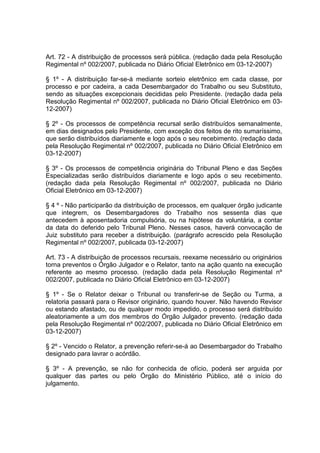 Art. 72 - A distribuição de processos será pública. (redação dada pela Resolução
Regimental nº 002/2007, publicada no Diário Oficial Eletrônico em 03-12-2007)
§ 1º - A distribuição far-se-á mediante sorteio eletrônico em cada classe, por
processo e por cadeira, a cada Desembargador do Trabalho ou seu Substituto,
sendo as situações excepcionais decididas pelo Presidente. (redação dada pela
Resolução Regimental nº 002/2007, publicada no Diário Oficial Eletrônico em 03-
12-2007)
§ 2º - Os processos de competência recursal serão distribuídos semanalmente,
em dias designados pelo Presidente, com exceção dos feitos de rito sumaríssimo,
que serão distribuídos diariamente e logo após o seu recebimento. (redação dada
pela Resolução Regimental nº 002/2007, publicada no Diário Oficial Eletrônico em
03-12-2007)
§ 3º - Os processos de competência originária do Tribunal Pleno e das Seções
Especializadas serão distribuídos diariamente e logo após o seu recebimento.
(redação dada pela Resolução Regimental nº 002/2007, publicada no Diário
Oficial Eletrônico em 03-12-2007)
§ 4 º - Não participarão da distribuição de processos, em qualquer órgão judicante
que integrem, os Desembargadores do Trabalho nos sessenta dias que
antecedem à aposentadoria compulsória, ou na hipótese da voluntária, a contar
da data do deferido pelo Tribunal Pleno. Nesses casos, haverá convocação de
Juiz substituto para receber a distribuição. (parágrafo acrescido pela Resolução
Regimental nº 002/2007, publicada 03-12-2007)
Art. 73 - A distribuição de processos recursais, reexame necessário ou originários
torna preventos o Órgão Julgador e o Relator, tanto na ação quanto na execução
referente ao mesmo processo. (redação dada pela Resolução Regimental nº
002/2007, publicada no Diário Oficial Eletrônico em 03-12-2007)
§ 1º - Se o Relator deixar o Tribunal ou transferir-se de Seção ou Turma, a
relatoria passará para o Revisor originário, quando houver. Não havendo Revisor
ou estando afastado, ou de qualquer modo impedido, o processo será distribuído
aleatoriamente a um dos membros do Órgão Julgador prevento. (redação dada
pela Resolução Regimental nº 002/2007, publicada no Diário Oficial Eletrônico em
03-12-2007)
§ 2º - Vencido o Relator, a prevenção referir-se-á ao Desembargador do Trabalho
designado para lavrar o acórdão.
§ 3º - A prevenção, se não for conhecida de ofício, poderá ser arguida por
qualquer das partes ou pelo Órgão do Ministério Público, até o início do
julgamento.
 