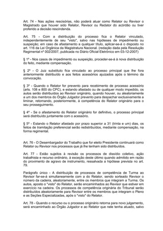 Art. 74 - Nas ações rescisórias, não poderá atuar como Relator ou Revisor o
Magistrado que houver sido Relator, Revisor ou Redator do acórdão ou tiver
proferido a decisão rescindenda.
Art. 75 - Com a distribuição do processo fica o Relator vinculado,
independentemente de seu "visto", salvo nas hipóteses de impedimento ou
suspeição; em caso de afastamento a qualquer título, aplicar-se-á o disposto no
art. 116 da Lei Orgânica da Magistratura Nacional. (redação dada pela Resolução
Regimental nº 002/2007, publicada no Diário Oficial Eletrônico em 03-12-2007)
§ 1º - Nos casos de impedimento ou suspeição, proceder-se-á à nova distribuição
do feito, mediante compensação.
§ 2º - O Juiz substituto fica vinculado ao processo principal que lhe fora
anteriormente distribuído e aos feitos acessórios ajuizados após o término da
convocação.
§ 3º - Quando o Relator for prevento para recebimento de processo acessório
(arts. 108 e 800 do CPC), e estando afastado ou de qualquer modo impedido, os
autos serão distribuídos ao Revisor originário, quando houver, ou aleatoriamente
a um dos membros do Órgão Julgador prevento para despachar exclusivamente a
liminar, retornando, posteriormente, à competência do Relator originário para o
seu prosseguimento.
§ 4º - Se o afastamento do Relator originário for definitivo, o processo principal
será distribuído juntamente com o acessório.
§ 5º - Estando o Relator afastado por prazo superior a 31 (trinta e um) dias, os
feitos de tramitação preferencial serão redistribuídos, mediante compensação, na
forma regimental.
Art. 76 - O Desembargador do Trabalho que for eleito Presidente continuará como
Relator ou Revisor nos processos que já lhe tenham sido distribuídos.
Art. 77 - Estão sujeitos à revisão os processos de dissídio coletivo, ação
trabalhista e recurso ordinário, à exceção deste último quando admitido em razão
do provimento de agravo de instrumento, ressalvada a hipótese prevista no art.
79.
Parágrafo único - A distribuição de processos de competência de Turma ao
Revisor far-se-á simultaneamente com a do Relator, sendo sorteado Revisor o
número da cadeira, aleatoriamente, entre os membros que integram a Turma. Os
autos, aposto o "visto" do Relator, serão encaminhados ao Revisor que estiver em
exercício na cadeira. Os processos de competência originária do Tribunal serão
distribuídos aleatoriamente para Revisor entre os membros que integram o Pleno
e as Seções Especializadas, após o "visto" do Relator.
Art. 78 - Quando o recurso ou o processo originário retorna para novo julgamento,
será encaminhado ao Órgão Julgador e ao Relator que nele tenha atuado, salvo
 
