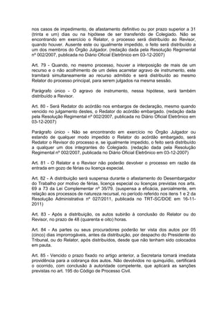 nos casos de impedimento, de afastamento definitivo ou por prazo superior a 31
(trinta e um) dias ou na hipótese de ser transferido de Colegiado. Não se
encontrando em exercício o Relator, o processo será distribuído ao Revisor,
quando houver. Ausente este ou igualmente impedido, o feito será distribuído a
um dos membros do Órgão Julgador. (redação dada pela Resolução Regimental
nº 002/2007, publicada no Diário Oficial Eletrônico em 03-12-2007)
Art. 79 - Quando, no mesmo processo, houver a interposição de mais de um
recurso e o não acolhimento de um deles acarretar agravo de instrumento, este
tramitará simultaneamente ao recurso admitido e será distribuído ao mesmo
Relator do processo principal, para serem julgados na mesma sessão.
Parágrafo único - O agravo de instrumento, nessa hipótese, será também
distribuído a Revisor.
Art. 80 - Será Redator do acórdão nos embargos de declaração, mesmo quando
vencido no julgamento destes, o Redator do acórdão embargado. (redação dada
pela Resolução Regimental nº 002/2007, publicada no Diário Oficial Eletrônico em
03-12-2007)
Parágrafo único - Não se encontrando em exercício no Órgão Julgador ou
estando de qualquer modo impedido o Relator do acórdão embargado, será
Redator o Revisor do processo e, se igualmente impedido, o feito será distribuído
a qualquer um dos integrantes do Colegiado. (redação dada pela Resolução
Regimental nº 002/2007, publicada no Diário Oficial Eletrônico em 03-12-2007)
Art. 81 - O Relator e o Revisor não poderão devolver o processo em razão da
entrada em gozo de férias ou licença especial.
Art. 82 - A distribuição será suspensa durante o afastamento do Desembargador
do Trabalho por motivo de férias, licença especial ou licenças previstas nos arts.
69 a 73 da Lei Complementar nº 35/79. (suspensa a eficácia, parcialmente, em
relação aos processos de natureza recursal, no período referido nos itens 1 e 2 da
Resolução Administrativa nº 027/2011, publicada no TRT-SC/DOE em 16-11-
2011)
Art. 83 - Após a distribuição, os autos subirão à conclusão do Relator ou do
Revisor, no prazo de 48 (quarenta e oito) horas.
Art. 84 - As partes ou seus procuradores poderão ter vista dos autos por 05
(cinco) dias improrrogáveis, antes da distribuição, por despacho do Presidente do
Tribunal, ou do Relator, após distribuídos, desde que não tenham sido colocados
em pauta.
Art. 85 - Vencido o prazo fixado no artigo anterior, a Secretaria tomará imediata
providência para a cobrança dos autos. Não devolvidos no quinquídio, certificará
o ocorrido, com conclusão à autoridade competente, que aplicará as sanções
previstas no art. 195 do Código de Processo Civil.
 