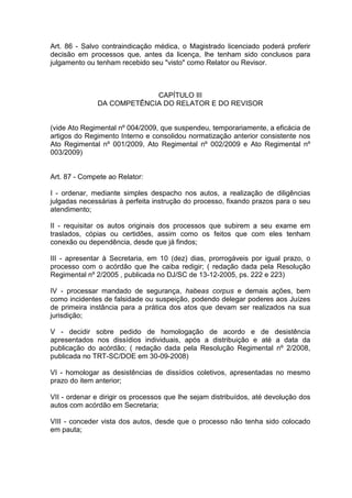 Art. 86 - Salvo contraindicação médica, o Magistrado licenciado poderá proferir
decisão em processos que, antes da licença, lhe tenham sido conclusos para
julgamento ou tenham recebido seu "visto" como Relator ou Revisor.
CAPÍTULO III
DA COMPETÊNCIA DO RELATOR E DO REVISOR
(vide Ato Regimental nº 004/2009, que suspendeu, temporariamente, a eficácia de
artigos do Regimento Interno e consolidou normatização anterior consistente nos
Ato Regimental nº 001/2009, Ato Regimental nº 002/2009 e Ato Regimental nº
003/2009)
Art. 87 - Compete ao Relator:
I - ordenar, mediante simples despacho nos autos, a realização de diligências
julgadas necessárias à perfeita instrução do processo, fixando prazos para o seu
atendimento;
II - requisitar os autos originais dos processos que subirem a seu exame em
traslados, cópias ou certidões, assim como os feitos que com eles tenham
conexão ou dependência, desde que já findos;
III - apresentar à Secretaria, em 10 (dez) dias, prorrogáveis por igual prazo, o
processo com o acórdão que lhe caiba redigir; ( redação dada pela Resolução
Regimental nº 2/2005 , publicada no DJ/SC de 13-12-2005, ps. 222 e 223)
IV - processar mandado de segurança, habeas corpus e demais ações, bem
como incidentes de falsidade ou suspeição, podendo delegar poderes aos Juízes
de primeira instância para a prática dos atos que devam ser realizados na sua
jurisdição;
V - decidir sobre pedido de homologação de acordo e de desistência
apresentados nos dissídios individuais, após a distribuição e até a data da
publicação do acórdão; ( redação dada pela Resolução Regimental nº 2/2008,
publicada no TRT-SC/DOE em 30-09-2008)
VI - homologar as desistências de dissídios coletivos, apresentadas no mesmo
prazo do item anterior;
VII - ordenar e dirigir os processos que lhe sejam distribuídos, até devolução dos
autos com acórdão em Secretaria;
VIII - conceder vista dos autos, desde que o processo não tenha sido colocado
em pauta;
 