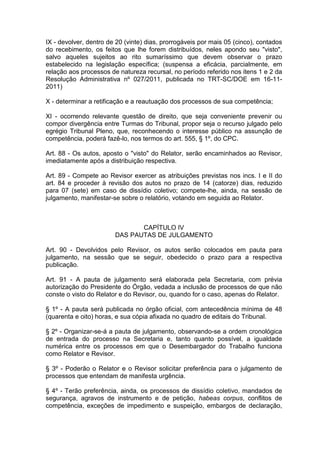 IX - devolver, dentro de 20 (vinte) dias, prorrogáveis por mais 05 (cinco), contados
do recebimento, os feitos que lhe forem distribuídos, neles apondo seu "visto",
salvo aqueles sujeitos ao rito sumaríssimo que devem observar o prazo
estabelecido na legislação específica; (suspensa a eficácia, parcialmente, em
relação aos processos de natureza recursal, no período referido nos itens 1 e 2 da
Resolução Administrativa nº 027/2011, publicada no TRT-SC/DOE em 16-11-
2011)
X - determinar a retificação e a reautuação dos processos de sua competência;
XI - ocorrendo relevante questão de direito, que seja conveniente prevenir ou
compor divergência entre Turmas do Tribunal, propor seja o recurso julgado pelo
egrégio Tribunal Pleno, que, reconhecendo o interesse público na assunção de
competência, poderá fazê-lo, nos termos do art. 555, § 1º, do CPC.
Art. 88 - Os autos, aposto o "visto" do Relator, serão encaminhados ao Revisor,
imediatamente após a distribuição respectiva.
Art. 89 - Compete ao Revisor exercer as atribuições previstas nos incs. I e II do
art. 84 e proceder à revisão dos autos no prazo de 14 (catorze) dias, reduzido
para 07 (sete) em caso de dissídio coletivo; compete-lhe, ainda, na sessão de
julgamento, manifestar-se sobre o relatório, votando em seguida ao Relator.
CAPÍTULO IV
DAS PAUTAS DE JULGAMENTO
Art. 90 - Devolvidos pelo Revisor, os autos serão colocados em pauta para
julgamento, na sessão que se seguir, obedecido o prazo para a respectiva
publicação.
Art. 91 - A pauta de julgamento será elaborada pela Secretaria, com prévia
autorização do Presidente do Órgão, vedada a inclusão de processos de que não
conste o visto do Relator e do Revisor, ou, quando for o caso, apenas do Relator.
§ 1º - A pauta será publicada no órgão oficial, com antecedência mínima de 48
(quarenta e oito) horas, e sua cópia afixada no quadro de editais do Tribunal.
§ 2º - Organizar-se-á a pauta de julgamento, observando-se a ordem cronológica
de entrada do processo na Secretaria e, tanto quanto possível, a igualdade
numérica entre os processos em que o Desembargador do Trabalho funciona
como Relator e Revisor.
§ 3º - Poderão o Relator e o Revisor solicitar preferência para o julgamento de
processos que entendam de manifesta urgência.
§ 4º - Terão preferência, ainda, os processos de dissídio coletivo, mandados de
segurança, agravos de instrumento e de petição, habeas corpus, conflitos de
competência, exceções de impedimento e suspeição, embargos de declaração,
 