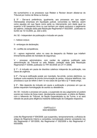 rito sumaríssimo e os processos cujo Relator e Revisor devam afastar-se do
Tribunal por motivo de férias ou licença.
§ 5º - Dar-se-á preferência, igualmente, aos processos em que sejam
interessadas empresas em liquidação judicial, concordata ou falência, assim
como aqueles em que figure como parte ou interveniente com idade igual ou
superior a 60 (sessenta) anos ou que tenham por objeto exclusivo o pagamento
de salários. (redação dada pela Resolução Regimental nº 002/2005 , publicada no
DJ/SC de 13-12-2005, ps. 222 e 223)
Art. 92 - Independem de publicação e inclusão em pauta:
I - habeas corpus;
II - embargos de declaração;
III - conflito de competência;
IV - agravo regimental, salvo no caso de despacho do Relator que indeferir
liminarmente pedido de mandado de segurança;
V - processo administrativo, com caráter de urgência justificado pela
administração do Tribunal ou pelo Relator. (redação dada pela Resolução
Regimental nº 3/2008, publicada no TRT-SC/DOE em 27-11-2008)
§ 1º - A inclusão em pauta de dissídios coletivos independe de publicação, nos
casos de urgência.
§ 2º - Far-se-á notificação postal, por mandado, fac-símile, correio eletrônico, ou
qualquer outra espécie de pronta comunicação às partes, inclusive telefônica, nos
processos a que se refere o item I e nos casos de que fala o § 1º deste artigo.
§ 3º - Não depende de inclusão em pauta e publicação o processo em que as
partes requeiram homologação de acordo ou desistência.
Art. 93 - Incluído o processo em pauta, a suspensão do seu julgamento só poderá
ocorrer por motivo de força maior, devidamente comprovado, a critério do Relator,
com o referendo do Tribunal, da Seção Especializada ou da Turma, e só será
retirado de pauta para diligência mediante deliberação do Colegiado respectivo.
CAPÍTULO V
DAS SESSÕES
(vide Ato Regimental nº 004/2009, que suspendeu, temporariamente, a eficácia de
artigos do Regimento Interno e consolidou normatização anterior consistente nos
Ato Regimental nº 001/2009, Ato Regimental nº 002/2009 e Ato Regimental nº
003/2009)
 