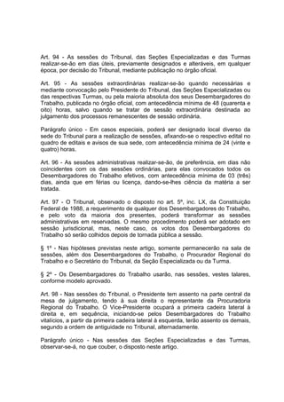 Art. 94 - As sessões do Tribunal, das Seções Especializadas e das Turmas
realizar-se-ão em dias úteis, previamente designados e alteráveis, em qualquer
época, por decisão do Tribunal, mediante publicação no órgão oficial.
Art. 95 - As sessões extraordinárias realizar-se-ão quando necessárias e
mediante convocação pelo Presidente do Tribunal, das Seções Especializadas ou
das respectivas Turmas, ou pela maioria absoluta dos seus Desembargadores do
Trabalho, publicada no órgão oficial, com antecedência mínima de 48 (quarenta e
oito) horas, salvo quando se tratar de sessão extraordinária destinada ao
julgamento dos processos remanescentes de sessão ordinária.
Parágrafo único - Em casos especiais, poderá ser designado local diverso da
sede do Tribunal para a realização de sessões, afixando-se o respectivo edital no
quadro de editais e avisos de sua sede, com antecedência mínima de 24 (vinte e
quatro) horas.
Art. 96 - As sessões administrativas realizar-se-ão, de preferência, em dias não
coincidentes com os das sessões ordinárias, para elas convocados todos os
Desembargadores do Trabalho efetivos, com antecedência mínima de 03 (três)
dias, ainda que em férias ou licença, dando-se-lhes ciência da matéria a ser
tratada.
Art. 97 - O Tribunal, observado o disposto no art. 5º, inc. LX, da Constituição
Federal de 1988, a requerimento de qualquer dos Desembargadores do Trabalho,
e pelo voto da maioria dos presentes, poderá transformar as sessões
administrativas em reservadas. O mesmo procedimento poderá ser adotado em
sessão jurisdicional, mas, neste caso, os votos dos Desembargadores do
Trabalho só serão colhidos depois de tornada pública a sessão.
§ 1º - Nas hipóteses previstas neste artigo, somente permanecerão na sala de
sessões, além dos Desembargadores do Trabalho, o Procurador Regional do
Trabalho e o Secretário do Tribunal, da Seção Especializada ou da Turma.
§ 2º - Os Desembargadores do Trabalho usarão, nas sessões, vestes talares,
conforme modelo aprovado.
Art. 98 - Nas sessões do Tribunal, o Presidente tem assento na parte central da
mesa de julgamento, tendo à sua direita o representante da Procuradoria
Regional do Trabalho. O Vice-Presidente ocupará a primeira cadeira lateral à
direita e, em sequência, iniciando-se pelos Desembargadores do Trabalho
vitalícios, a partir da primeira cadeira lateral à esquerda, terão assento os demais,
segundo a ordem de antiguidade no Tribunal, alternadamente.
Parágrafo único - Nas sessões das Seções Especializadas e das Turmas,
observar-se-á, no que couber, o disposto neste artigo.
 