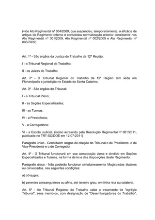 (vide Ato Regimental nº 004/2009, que suspendeu, temporariamente, a eficácia de
artigos do Regimento Interno e consolidou normatização anterior consistente nos
Ato Regimental nº 001/2009, Ato Regimental nº 002/2009 e Ato Regimental nº
003/2009)
Art. 1º - São órgãos da Justiça do Trabalho da 12ª Região:
I - o Tribunal Regional do Trabalho;
II - os Juízes do Trabalho.
Art. 2º - O Tribunal Regional do Trabalho da 12ª Região tem sede em
Florianópolis e jurisdição no Estado de Santa Catarina.
Art. 3º - São órgãos do Tribunal:
I - o Tribunal Pleno;
II - as Seções Especializadas;
III - as Turmas;
IV - a Presidência;
V - a Corregedoria;
VI - a Escola Judicial. (inciso acrescido pela Resolução Regimental nº 001/2011,
publicada no TRT-SC/DOE em 12-07-2011)
Parágrafo único - Constituem cargos de direção do Tribunal o de Presidente, o de
Vice-Presidente e o de Corregedor.
Art. 4º - O Tribunal funcionará em sua composição plena e dividido em Seções
Especializadas e Turmas, na forma da lei e das disposições deste Regimento.
Parágrafo único - Não poderão funcionar simultaneamente Magistrados titulares
ou convocados, nas seguintes condições:
a) cônjuges;
b) parentes consanguíneos ou afins, até terceiro grau, em linha reta ou colateral.
Art. 5º - Ao Tribunal Regional do Trabalho cabe o tratamento de "egrégio
Tribunal"; seus membros, com designação de "Desembargadores do Trabalho",
 
