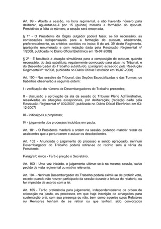 Art. 99 - Aberta a sessão, na hora regimental, e não havendo número para
deliberar, aguardar-se-á por 15 (quinze) minutos a formação do quorum.
Persistindo a falta de número, a sessão será encerrada.
§ 1º - O Presidente do Órgão Julgador poderá fazer, se for necessário, as
convocações indispensáveis para a formação do quorum, observando,
preferencialmente, os critérios contidos no inciso II do art. 39 deste Regimento.
(parágrafo renumerado e com redação dada pela Resolução Regimental nº
1/2008, publicada no Diário Oficial Eletrônico em 15-07-2008)
§ 2º - É facultada a atuação simultânea para a composição do quorum, quando
necessário, do Juiz substituto, regularmente convocado para atuar no Tribunal, e
do Desembargador do Trabalho substituído. (parágrafo acrescido pela Resolução
Regimental nº 1/2008, publicada no Diário Oficial Eletrônico em 15-07-2008)
Art. 100 - Nas sessões do Tribunal, das Seções Especializadas e das Turmas, os
trabalhos observarão a seguinte ordem:
I - verificação do número de Desembargadores do Trabalho presentes;
II - discussão e aprovação da ata da sessão do Tribunal Pleno Administrativo,
ressalvadas as situações excepcionais, por deliberação; (redação dada pela
Resolução Regimental nº 002/2007, publicada no Diário Oficial Eletrônico em 03-
12-2007)
III - indicações e propostas;
IV - julgamento dos processos incluídos em pauta.
Art. 101 - O Presidente manterá a ordem na sessão, podendo mandar retirar os
assistentes que a perturbarem e autuar os desobedientes.
Art. 102 - Anunciado o julgamento do processo e sendo apregoado, nenhum
Desembargador do Trabalho poderá retirar-se do recinto sem a vênia do
Presidente.
Parágrafo único - Fará o pregão o Secretário.
Art. 103 - Uma vez iniciado, o julgamento ultimar-se-á na mesma sessão, salvo
pedido de vista regimental ou motivo relevante.
Art. 104 - Nenhum Desembargador do Trabalho poderá eximir-se de proferir voto,
exceto quando não houver participado da sessão durante a leitura do relatório, ou
for impedido de acordo com a lei.
Art. 105 - Terão preferência para julgamento, independentemente da ordem de
colocação na pauta, os processos em que haja inscrição de advogados para
sustentação oral, com sua presença ou não, bem como aqueles cujos Relatores
ou Revisores tenham de se retirar ou que tenham sido convocados
 
