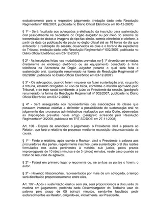 exclusivamente para o respectivo julgamento. (redação dada pela Resolução
Regimental nº 002/2007, publicada no Diário Oficial Eletrônico em 03-12-2007)
§ 1º - Será facultada aos advogados a efetivação da inscrição para sustentação
oral pessoalmente na Secretaria do Órgão Julgador ou por meio do sistema de
transmissão de dados e imagens do tipo fac-símile, correio eletrônico e telefone, a
partir da data da publicação da pauta no órgão oficial até as 18 horas do dia que
anteceder a realização da sessão, observados os dias e o horário de expediente
do Tribunal. (redação dada pela Resolução Regimental nº 002/2007, publicada no
Diário Oficial Eletrônico em 03-12-2007)
§ 2º - As inscrições feitas nas modalidades previstas no § 1º deverão ser enviadas
diretamente ao endereço eletrônico ou ao equipamento conectado à linha
telefônica da Secretaria do Órgão Julgador perante o qual será feita a
sustentação oral. (parágrafo renumerado na forma da Resolução Regimental nº
002/2007, publicada no Diário Oficial Eletrônico em 03-12-2007)
§ 3º - Os advogados, quando forem requerer ou fazer sustentação oral, ocuparão
a tribuna, estando obrigados ao uso da beca, conforme o modelo aprovado pelo
Tribunal, e de traje social condizente, a juízo do Presidente da sessão. (parágrafo
renumerado na forma da Resolução Regimental nº 002/2007, publicada no Diário
Oficial Eletrônico em 03-12-2007)
§ 4º - Será assegurada aos representantes das associações de classe que
possuem interesse coletivo a defender a possibilidade de sustentação oral no
julgamento dos processos administrativos realizados por esta Corte, observadas
as disposições previstas neste artigo. (parágrafo acrescido pela Resolução
Regimental nº 3/2008, publicada no TRT-SC/DOE em 27-11-2008)
Art. 106 - Depois de anunciado o julgamento, o Presidente dará a palavra ao
Relator, que fará o relatório do processo mediante exposição circunstanciada da
causa.
§ 1º - Findo o relatório, após ouvido o Revisor, dará o Presidente a palavra aos
procuradores das partes, regularmente inscritos, para sustentação oral das razões
formuladas nos autos pertinentes à matéria sub judice, pelos prazos
improrrogáveis de 10 (dez) minutos e de 5 (cinco) minutos, neste caso quando se
tratar de recursos de agravos.
§ 2º - Falará em primeiro lugar o recorrente ou, se ambas as partes o forem, o
autor.
§ 3º - Havendo litisconsortes, representados por mais de um advogado, o tempo
será distribuído proporcionalmente entre eles.
Art. 107 - Após a sustentação oral ou sem ela, será proporcionada a discussão da
matéria em julgamento, podendo cada Desembargador do Trabalho usar da
palavra pelo prazo de 05 (cinco) minutos, sendo-lhe facultado pedir
esclarecimentos ao Relator, dirigindo-se, inicialmente, ao Presidente.
 