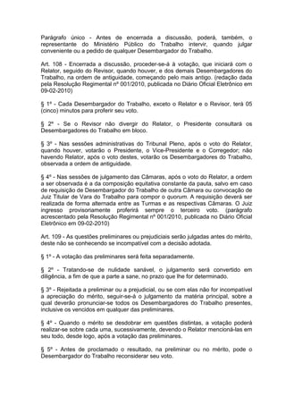 Parágrafo único - Antes de encerrada a discussão, poderá, também, o
representante do Ministério Público do Trabalho intervir, quando julgar
conveniente ou a pedido de qualquer Desembargador do Trabalho.
Art. 108 - Encerrada a discussão, proceder-se-á à votação, que iniciará com o
Relator, seguido do Revisor, quando houver, e dos demais Desembargadores do
Trabalho, na ordem de antiguidade, começando pelo mais antigo. (redação dada
pela Resolução Regimental nº 001/2010, publicada no Diário Oficial Eletrônico em
09-02-2010)
§ 1º - Cada Desembargador do Trabalho, exceto o Relator e o Revisor, terá 05
(cinco) minutos para proferir seu voto.
§ 2º - Se o Revisor não divergir do Relator, o Presidente consultará os
Desembargadores do Trabalho em bloco.
§ 3º - Nas sessões administrativas do Tribunal Pleno, após o voto do Relator,
quando houver, votarão o Presidente, o Vice-Presidente e o Corregedor; não
havendo Relator, após o voto destes, votarão os Desembargadores do Trabalho,
observada a ordem de antiguidade.
§ 4º - Nas sessões de julgamento das Câmaras, após o voto do Relator, a ordem
a ser observada é a da composição equitativa constante da pauta, salvo em caso
de requisição de Desembargador do Trabalho de outra Câmara ou convocação de
Juiz Titular de Vara do Trabalho para compor o quorum. A requisição deverá ser
realizada de forma alternada entre as Turmas e as respectivas Câmaras. O Juiz
ingresso provisoriamente proferirá sempre o terceiro voto. (parágrafo
acrescentado pela Resolução Regimental nº 001/2010, publicada no Diário Oficial
Eletrônico em 09-02-2010)
Art. 109 - As questões preliminares ou prejudiciais serão julgadas antes do mérito,
deste não se conhecendo se incompatível com a decisão adotada.
§ 1º - A votação das preliminares será feita separadamente.
§ 2º - Tratando-se de nulidade sanável, o julgamento será convertido em
diligência, a fim de que a parte a sane, no prazo que lhe for determinado.
§ 3º - Rejeitada a preliminar ou a prejudicial, ou se com elas não for incompatível
a apreciação do mérito, seguir-se-á o julgamento da matéria principal, sobre a
qual deverão pronunciar-se todos os Desembargadores do Trabalho presentes,
inclusive os vencidos em qualquer das preliminares.
§ 4º - Quando o mérito se desdobrar em questões distintas, a votação poderá
realizar-se sobre cada uma, sucessivamente, devendo o Relator mencioná-las em
seu todo, desde logo, após a votação das preliminares.
§ 5º - Antes de proclamado o resultado, na preliminar ou no mérito, pode o
Desembargador do Trabalho reconsiderar seu voto.
 