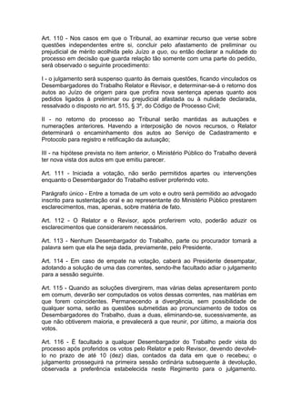 Art. 110 - Nos casos em que o Tribunal, ao examinar recurso que verse sobre
questões independentes entre si, concluir pelo afastamento de preliminar ou
prejudicial de mérito acolhida pelo Juízo a quo, ou então declarar a nulidade do
processo em decisão que guarda relação tão somente com uma parte do pedido,
será observado o seguinte procedimento:
I - o julgamento será suspenso quanto às demais questões, ficando vinculados os
Desembargadores do Trabalho Relator e Revisor, e determinar-se-á o retorno dos
autos ao Juízo de origem para que profira nova sentença apenas quanto aos
pedidos ligados à preliminar ou prejudicial afastada ou à nulidade declarada,
ressalvado o disposto no art. 515, § 3º, do Código de Processo Civil;
II - no retorno do processo ao Tribunal serão mantidas as autuações e
numerações anteriores. Havendo a interposição de novos recursos, o Relator
determinará o encaminhamento dos autos ao Serviço de Cadastramento e
Protocolo para registro e retificação da autuação;
III - na hipótese prevista no item anterior, o Ministério Público do Trabalho deverá
ter nova vista dos autos em que emitiu parecer.
Art. 111 - Iniciada a votação, não serão permitidos apartes ou intervenções
enquanto o Desembargador do Trabalho estiver proferindo voto.
Parágrafo único - Entre a tomada de um voto e outro será permitido ao advogado
inscrito para sustentação oral e ao representante do Ministério Público prestarem
esclarecimentos, mas, apenas, sobre matéria de fato.
Art. 112 - O Relator e o Revisor, após proferirem voto, poderão aduzir os
esclarecimentos que considerarem necessários.
Art. 113 - Nenhum Desembargador do Trabalho, parte ou procurador tomará a
palavra sem que ela lhe seja dada, previamente, pelo Presidente.
Art. 114 - Em caso de empate na votação, caberá ao Presidente desempatar,
adotando a solução de uma das correntes, sendo-lhe facultado adiar o julgamento
para a sessão seguinte.
Art. 115 - Quando as soluções divergirem, mas várias delas apresentarem ponto
em comum, deverão ser computados os votos dessas correntes, nas matérias em
que forem coincidentes. Permanecendo a divergência, sem possibilidade de
qualquer soma, serão as questões submetidas ao pronunciamento de todos os
Desembargadores do Trabalho, duas a duas, eliminando-se, sucessivamente, as
que não obtiverem maioria, e prevalecerá a que reunir, por último, a maioria dos
votos.
Art. 116 - É facultado a qualquer Desembargador do Trabalho pedir vista do
processo após proferidos os votos pelo Relator e pelo Revisor, devendo devolvê-
lo no prazo de até 10 (dez) dias, contados da data em que o recebeu; o
julgamento prosseguirá na primeira sessão ordinária subsequente à devolução,
observada a preferência estabelecida neste Regimento para o julgamento.
 
