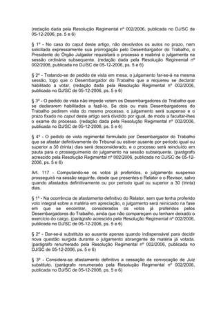 (redação dada pela Resolução Regimental nº 002/2006, publicada no DJ/SC de
05-12-2006, ps. 5 e 6)
§ 1º - No caso do caput deste artigo, não devolvidos os autos no prazo, nem
solicitada expressamente sua prorrogação pelo Desembargador do Trabalho, o
Presidente do Órgão Julgador requisitará o processo e reabrirá o julgamento na
sessão ordinária subsequente. (redação dada pela Resolução Regimental nº
002/2006, publicada no DJ/SC de 05-12-2006, ps. 5 e 6)
§ 2º - Tratando-se de pedido de vista em mesa, o julgamento far-se-á na mesma
sessão, logo que o Desembargador do Trabalho que a requereu se declarar
habilitado a votar. (redação dada pela Resolução Regimental nº 002/2006,
publicada no DJ/SC de 05-12-2006, ps. 5 e 6)
§ 3º - O pedido de vista não impede votem os Desembargadores do Trabalho que
se declararem habilitados a fazê-lo. Se dois ou mais Desembargadores do
Trabalho pedirem vista do mesmo processo, o julgamento será suspenso e o
prazo fixado no caput deste artigo será dividido por igual, de modo a facultar-lhes
o exame do processo. (redação dada pela Resolução Regimental nº 002/2006,
publicada no DJ/SC de 05-12-2006, ps. 5 e 6)
§ 4º - O pedido de vista regimental formulado por Desembargador do Trabalho
que se afastar definitivamente do Tribunal ou estiver ausente por período igual ou
superior a 30 (trinta) dias será desconsiderado, e o processo será reincluído em
pauta para o prosseguimento do julgamento na sessão subsequente. (parágrafo
acrescido pela Resolução Regimental nº 002/2006, publicada no DJ/SC de 05-12-
2006, ps. 5 e 6)
Art. 117 - Computando-se os votos já proferidos, o julgamento suspenso
prosseguirá na sessão seguinte, desde que presentes o Relator e o Revisor, salvo
quando afastados definitivamente ou por período igual ou superior a 30 (trinta)
dias.
§ 1º - Na ocorrência de afastamento definitivo do Relator, sem que tenha proferido
voto integral sobre a matéria em apreciação, o julgamento será reiniciado na fase
em que se encontrar, considerados os votos já proferidos pelos
Desembargadores do Trabalho, ainda que não compareçam ou tenham deixado o
exercício do cargo. (parágrafo acrescido pela Resolução Regimental nº 002/2006,
publicada no DJ/SC de 05-12-2006, ps. 5 e 6)
§ 2º - Dar-se-á substituto ao ausente apenas quando indispensável para decidir
nova questão surgida durante o julgamento abrangente de matéria já votada.
(parágrafo renumerado pela Resolução Regimental nº 002/2006, publicada no
DJ/SC de 05-12-2006, ps. 5 e 6)
§ 3º - Considera-se afastamento definitivo a cessação de convocação de Juiz
substituto. (parágrafo renumerado pela Resolução Regimental nº 002/2006,
publicada no DJ/SC de 05-12-2006, ps. 5 e 6)
 