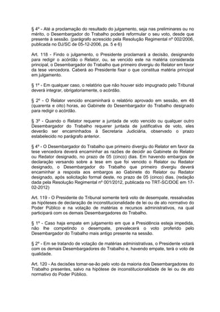 § 4º - Até a proclamação do resultado do julgamento, seja nas preliminares ou no
mérito, o Desembargador do Trabalho poderá reformular o seu voto, desde que
presente à sessão. (parágrafo acrescido pela Resolução Regimental nº 002/2006,
publicada no DJ/SC de 05-12-2006, ps. 5 e 6)
Art. 118 - Findo o julgamento, o Presidente proclamará a decisão, designando
para redigir o acórdão o Relator, ou, se vencido este na matéria considerada
principal, o Desembargador do Trabalho que primeiro divergiu do Relator em favor
da tese vencedora. Caberá ao Presidente fixar o que constitua matéria principal
em julgamento.
§ 1º - Em qualquer caso, o relatório que não houver sido impugnado pelo Tribunal
deverá integrar, obrigatoriamente, o acórdão.
§ 2º - O Relator vencido encaminhará o relatório aprovado em sessão, em 48
(quarenta e oito) horas, ao Gabinete do Desembargador do Trabalho designado
para redigir o acórdão.
§ 3º - Quando o Relator requerer a juntada de voto vencido ou qualquer outro
Desembargador do Trabalho requerer juntada de justificativa de voto, eles
deverão ser encaminhados à Secretaria Judiciária, observado o prazo
estabelecido no parágrafo anterior.
§ 4º - O Desembargador do Trabalho que primeiro divergiu do Relator em favor da
tese vencedora deverá encaminhar as razões de decidir ao Gabinete do Relator
ou Redator designado, no prazo de 05 (cinco) dias. Em havendo embargos de
declaração versando sobre a tese em que foi vencido o Relator ou Redator
designado, o Desembargador do Trabalho que primeiro divergiu deverá
encaminhar a resposta aos embargos ao Gabinete do Relator ou Redator
designado, após solicitação formal deste, no prazo de 05 (cinco) dias. (redação
dada pela Resolução Regimental nº 001/2012, publicada no TRT-SC/DOE em 17-
02-2012)
Art. 119 - O Presidente do Tribunal somente terá voto de desempate, ressalvadas
as hipóteses de declaração de inconstitucionalidade de lei ou de ato normativo do
Poder Público e na votação de matérias e recursos administrativos, na qual
participará com os demais Desembargadores do Trabalho.
§ 1º - Caso haja empate em julgamento em que a Presidência esteja impedida,
não lhe competindo o desempate, prevalecerá o voto proferido pelo
Desembargador do Trabalho mais antigo presente na sessão.
§ 2º - Em se tratando de votação de matérias administrativas, o Presidente votará
com os demais Desembargadores do Trabalho e, havendo empate, terá o voto de
qualidade.
Art. 120 - As decisões tomar-se-ão pelo voto da maioria dos Desembargadores do
Trabalho presentes, salvo na hipótese de inconstitucionalidade de lei ou de ato
normativo do Poder Público.
 