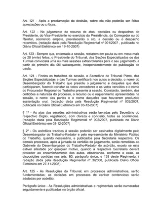 Art. 121 - Após a proclamação da decisão, sobre ela não poderão ser feitas
apreciações ou críticas.
Art. 122 - No julgamento de recurso de atos, decisões ou despachos do
Presidente, do Vice-Presidente no exercício da Presidência, do Corregedor ou do
Relator, ocorrendo empate, prevalecerão o ato, a decisão ou o despacho
recorridos. (redação dada pela Resolução Regimental nº 001/2007 , publicada no
Diário Oficial Eletrônico em 19-10-2007)
Art. 123 - Sempre que, encerrada a sessão, restarem em pauta ou em mesa mais
de 20 (vinte) feitos, o Presidente do Tribunal, das Seções Especializadas ou das
Turmas convocará uma ou mais sessões extraordinárias para o seu julgamento, a
partir do primeiro dia útil subsequente, independentemente de publicação de
pauta.
Art. 124 - Findos os trabalhos da sessão, o Secretário do Tribunal Pleno, das
Seções Especializadas e das Turmas certificará nos autos a decisão, o nome do
Desembargador do Trabalho que presidiu o julgamento e daqueles que dele
participaram, fazendo constar os votos vencedores e os votos vencidos e o nome
do Procurador Regional do Trabalho presente à sessão. Constarão, também, das
certidões a natureza do processo, o recurso ou o requerimento apresentados na
sessão, o nome das partes e o nome daqueles que houverem produzido
sustentação oral. (redação dada pela Resolução Regimental nº 002/2007,
publicada no Diário Oficial Eletrônico em 03-12-2007)
§ 1º - As atas das sessões administrativas serão lavradas pelo Secretário do
respectivo Órgão, registrando, com clareza e concisão, todas as ocorrências.
(redação dada pela Resolução Regimental nº 002/2007, publicada no Diário
Oficial Eletrônico em 03-12-2007)
§ 2º - Os acórdãos trazidos à sessão poderão ser assinados digitalmente pelo
Desembargador do Trabalho-Redator e pelo representante do Ministério Público
do Trabalho, quando necessário, e publicados pela Secretaria respectiva. Os
demais processos, após a juntada da certidão de julgamento, serão remetidos ao
Gabinete do Desembargador do Trabalho-Redator do acórdão, exceto se este
estiver afastado por qualquer motivo, quando a respectiva Secretaria deverá
proceder ao encaminhamento dos autos, observando, conforme o caso, as
disposições contidas nos arts. 80, parágrafo único, e 138 deste Regimento. (
redação dada pela Resolução Regimental nº 3/2008, publicada Diário Oficial
Eletrônico em 27-11-2008)
Art. 125 - As Resoluções do Tribunal, em processos administrativos, serão
fundamentadas; as decisões em processos de caráter contencioso serão
adotadas por acórdão.
Parágrafo único - As Resoluções administrativas e regimentais serão numeradas
seguidamente e publicadas no órgão oficial.
 