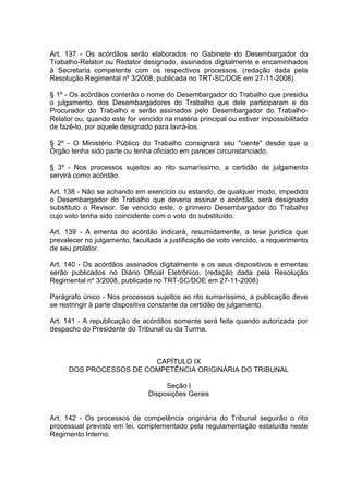 Art. 137 - Os acórdãos serão elaborados no Gabinete do Desembargador do
Trabalho-Relator ou Redator designado, assinados digitalmente e encaminhados
à Secretaria competente com os respectivos processos. (redação dada pela
Resolução Regimental nº 3/2008, publicada no TRT-SC/DOE em 27-11-2008)
§ 1º - Os acórdãos conterão o nome do Desembargador do Trabalho que presidiu
o julgamento, dos Desembargadores do Trabalho que dele participaram e do
Procurador do Trabalho e serão assinados pelo Desembargador do Trabalho-
Relator ou, quando este for vencido na matéria principal ou estiver impossibilitado
de fazê-lo, por aquele designado para lavrá-los.
§ 2º - O Ministério Público do Trabalho consignará seu "ciente" desde que o
Órgão tenha sido parte ou tenha oficiado em parecer circunstanciado.
§ 3º - Nos processos sujeitos ao rito sumaríssimo, a certidão de julgamento
servirá como acórdão.
Art. 138 - Não se achando em exercício ou estando, de qualquer modo, impedido
o Desembargador do Trabalho que deveria assinar o acórdão, será designado
substituto o Revisor. Se vencido este, o primeiro Desembargador do Trabalho
cujo voto tenha sido coincidente com o voto do substituído.
Art. 139 - A ementa do acórdão indicará, resumidamente, a tese jurídica que
prevalecer no julgamento, facultada a justificação de voto vencido, a requerimento
de seu prolator.
Art. 140 - Os acórdãos assinados digitalmente e os seus dispositivos e ementas
serão publicados no Diário Oficial Eletrônico. (redação dada pela Resolução
Regimental nº 3/2008, publicada no TRT-SC/DOE em 27-11-2008)
Parágrafo único - Nos processos sujeitos ao rito sumaríssimo, a publicação deve
se restringir à parte dispositiva constante da certidão de julgamento.
Art. 141 - A republicação de acórdãos somente será feita quando autorizada por
despacho do Presidente do Tribunal ou da Turma.
CAPÍTULO IX
DOS PROCESSOS DE COMPETÊNCIA ORIGINÁRIA DO TRIBUNAL
Seção I
Disposições Gerais
Art. 142 - Os processos de competência originária do Tribunal seguirão o rito
processual previsto em lei, complementado pela regulamentação estatuída neste
Regimento Interno.
 