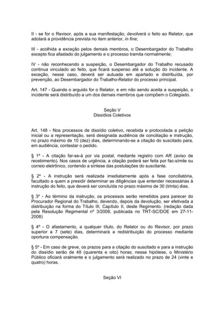II - se for o Revisor, após a sua manifestação, devolverá o feito ao Relator, que
adotará a providência prevista no item anterior, in fine;
III - acolhida a exceção pelos demais membros, o Desembargador do Trabalho
excepto fica afastado do julgamento e o processo tramita normalmente;
IV - não reconhecendo a suspeição, o Desembargador do Trabalho recusado
continua vinculado ao feito, que ficará suspenso até a solução do incidente. A
exceção, nesse caso, deverá ser autuada em apartado e distribuída, por
prevenção, ao Desembargador do Trabalho-Relator do processo principal.
Art. 147 - Quando o arguido for o Relator, e em não sendo aceita a suspeição, o
incidente será distribuído a um dos demais membros que compõem o Colegiado.
Seção V
Dissídios Coletivos
Art. 148 - Nos processos de dissídio coletivo, recebida e protocolada a petição
inicial ou a representação, será designada audiência de conciliação e instrução,
no prazo máximo de 10 (dez) dias, determinando-se a citação do suscitado para,
em audiência, contestar o pedido.
§ 1º - A citação far-se-á por via postal, mediante registro com AR (aviso de
recebimento). Nos casos de urgência, a citação poderá ser feita por fac-símile ou
correio eletrônico, contendo a síntese das postulações do suscitante.
§ 2º - A instrução será realizada imediatamente após a fase conciliatória,
facultado a quem a presidir determinar as diligências que entender necessárias à
instrução do feito, que deverá ser concluída no prazo máximo de 30 (trinta) dias.
§ 3º - Ao término da instrução, os processos serão remetidos para parecer do
Procurador Regional do Trabalho, devendo, depois da devolução, ser efetivada a
distribuição na forma do Título III, Capítulo II, deste Regimento. (redação dada
pela Resolução Regimental nº 3/2008, publicada no TRT-SC/DOE em 27-11-
2008)
§ 4º - O afastamento, a qualquer título, do Relator ou do Revisor, por prazo
superior a 7 (sete) dias, determinará a redistribuição do processo mediante
oportuna compensação.
§ 5º - Em caso de greve, os prazos para a citação do suscitado e para a instrução
do dissídio serão de 48 (quarenta e oito) horas; nessa hipótese, o Ministério
Público oficiará oralmente e o julgamento será realizado no prazo de 24 (vinte e
quatro) horas.
Seção VI
 