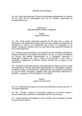 Aplicação de Penalidades
Art. 149 - Serão aplicadas pelo Tribunal as penalidades estabelecidas no Capítulo
VII do Título VIII da Consolidação das Leis do Trabalho, observados os
procedimentos de lei.
CAPÍTULO X
DOS RECURSOS PARA O TRIBUNAL
Seção I
Agravo Regimental
Art. 150 - Cabe agravo regimental, oponível em 08 (oito) dias, a contar da
notificação ou da publicação no órgão oficial, dos atos, decisões ou despachos do
Presidente do Tribunal, dos Presidentes das Turmas, do Corregedor ou do
Relator, ressalvados aqueles contra os quais haja recurso específico previsto na
lei ou neste Regimento.
§ 1º - O agravo será protocolado e, sem qualquer outra formalidade, submetido ao
prolator do despacho, que poderá reconsiderar o seu ato, ou, sendo o Presidente
do Tribunal, das Seções Especializadas ou o Corregedor, determinar a
distribuição a Relator que, após o prazo de 48 (quarenta e oito) horas, o
submeterá a julgamento na primeira sessão ordinária que se seguir ao seu
recebimento.
§ 2º - O prolator da decisão agravada não participará da votação quando se tratar
do Presidente do Tribunal, das Seções Especializadas ou o Corregedor, podendo,
entretanto, prestar as informações e esclarecimentos que entender convenientes
ou que lhe forem solicitados. (redação dada pela Resolução Regimental nº
001/2007 , publicada no TRT-SC/DOE em 19-10-2007)
Seção II
Agravo de Instrumento
Art. 151- A distribuição do agravo de instrumento observará o previsto nos arts. 77
e 79 deste Regimento.
Art. 152 - Provido o agravo de instrumento, julgar-se-á na mesma sessão o
recurso destrancado, permitida a sustentação oral dos procuradores.
§ 1º - Nesta hipótese será redigido um único acórdão, que consignará as razões
do provimento do agravo.
 