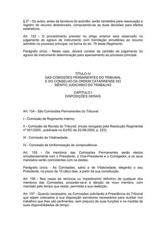 § 2º - Os autos, antes da lavratura do acórdão, serão remetidos para reautuação e
registro do recurso destrancado, computando-se as duas decisões para efeitos
estatísticos.
Art. 153 - O procedimento previsto no artigo anterior será observado no
julgamento do agravo de instrumento com tramitação simultânea ao recurso
admitido no processo principal, na forma do art. 79 deste Regimento.
Parágrafo único - Neste caso, deverá constar da certidão de julgamento do
agravo de instrumento determinação para apensamento ao processo principal.
TÍTULO IV
DAS COMISSÕES PERMANENTES DO TRIBUNAL
E DO CONSELHO DA ORDEM CATARINENSE DO
MÉRITO JUDICIÁRIO DO TRABALHO
CAPÍTULO I
DISPOSIÇÕES GERAIS
Art. 154 - São Comissões Permanentes do Tribunal:
I - Comissão de Regimento Interno;
II - Comissão da Revista do Tribunal; (inciso revogado pela Resolução Regimental
nº 001/2005 , publicada no DJ/SC de 22-08-2005, p. 223)
III - Comissão de Vitaliciedade;
IV - Comissão de Uniformização de Jurisprudência.
Art. 155 - Os membros das Comissões Permanentes serão eleitos
simultaneamente com o Presidente, o Vice-Presidente e o Corregedor, e os seus
mandatos serão coincidentes com os destes.
Parágrafo único - As Comissões, salvo a de Vitaliciedade, elegerão o seu
Presidente, no prazo de 10 (dez) dias, a partir da sua constituição.
Art. 156 - Nos casos de renúncia ou impedimento definitivo de qualquer dos
membros das Comissões, proceder-se-á à eleição de novo membro, com
mandato pelo tempo que restar, permitida a sua reeleição.
Art. 157 - Quando necessário, as Comissões solicitarão à Presidência do Tribunal
que sejam colocados à sua disposição servidores necessários para auxiliar nos
trabalhos que lhes são pertinentes, sem prejuízo de suas funções e na medida de
suas disponibilidades de tempo.
 