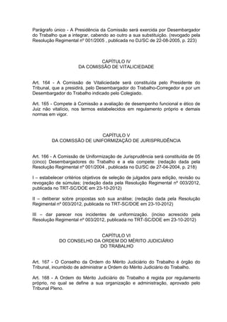 Parágrafo único - A Presidência da Comissão será exercida por Desembargador
do Trabalho que a integrar, cabendo ao outro a sua substituição. (revogado pela
Resolução Regimental nº 001/2005 , publicada no DJ/SC de 22-08-2005, p. 223)
CAPÍTULO IV
DA COMISSÃO DE VITALICIEDADE
Art. 164 - A Comissão de Vitaliciedade será constituída pelo Presidente do
Tribunal, que a presidirá, pelo Desembargador do Trabalho-Corregedor e por um
Desembargador do Trabalho indicado pelo Colegiado.
Art. 165 - Compete à Comissão a avaliação de desempenho funcional e ético de
Juiz não vitalício, nos termos estabelecidos em regulamento próprio e demais
normas em vigor.
CAPÍTULO V
DA COMISSÃO DE UNIFORMIZAÇÃO DE JURISPRUDÊNCIA
Art. 166 - A Comissão de Uniformização de Jurisprudência será constituída de 05
(cinco) Desembargadores do Trabalho e a ela compete: (redação dada pela
Resolução Regimental nº 001/2004 , publicada no DJ/SC de 27-04-2004, p. 218)
I – estabelecer critérios objetivos de seleção de julgados para edição, revisão ou
revogação de súmulas; (redação dada pela Resolução Regimental nº 003/2012,
publicada no TRT-SC/DOE em 23-10-2012)
II – deliberar sobre propostas sob sua análise; (redação dada pela Resolução
Regimental nº 003/2012, publicada no TRT-SC/DOE em 23-10-2012)
III – dar parecer nos incidentes de uniformização. (inciso acrescido pela
Resolução Regimental nº 003/2012, publicada no TRT-SC/DOE em 23-10-2012)
CAPÍTULO VI
DO CONSELHO DA ORDEM DO MÉRITO JUDICIÁRIO
DO TRABALHO
Art. 167 - O Conselho da Ordem do Mérito Judiciário do Trabalho é órgão do
Tribunal, incumbido de administrar a Ordem do Mérito Judiciário do Trabalho.
Art. 168 - A Ordem do Mérito Judiciário do Trabalho é regida por regulamento
próprio, no qual se define a sua organização e administração, aprovado pelo
Tribunal Pleno.
 