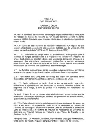 TÍTULO V
DOS SERVIDORES
CAPÍTULO ÚNICO
DISPOSIÇÕES GERAIS
Art. 169 - A admissão de servidores para cargos de provimento efetivo no Quadro
de Pessoal da Justiça do Trabalho da 12ª Região somente se fará mediante
concurso público de provas ou de provas e títulos, após a criação dos respectivos
cargos em lei.
Art. 170 - Aplica-se aos servidores da Justiça do Trabalho da 12ª Região, no que
couber, a legislação concernente aos servidores públicos civis da União (art. 243
e seus parágrafos da Lei nº 8.112, de 11 de dezembro de 1990) .
Art. 171 - O provimento do cargo efetivo ou em comissão, a designação para o
exercício de função comissionada e a requisição de servidor dos Poderes da
União, dos Estados, do Distrito Federal e dos Municípios, bem assim a fixação e o
pagamento dos respectivos vencimentos, retribuições e demais vantagens
especificadas em lei, somente poderão ser feitos quando houver comprovada
necessidade de serviço e com observância das normas legais.
§ 1º - As funções comissionadas serão exercidas exclusivamente por servidores
ocupantes de cargos de provimento efetivo ou titulares de emprego público.
§ 2º - Pelo menos 50% (cinquenta por cento) dos cargos em comissão serão
destinados a servidores integrantes das carreiras judiciárias da União.
Art. 172 - Serão publicados no órgão oficial os atos de nomeação, promoção,
exoneração e aposentadoria de servidores do Quadro, devendo constar do
respectivo ato o cargo, o nível ou padrão e a referência do vencimento ou
proventos.
Parágrafo único - Todos os demais atos administrativos, subsequentes aos da
nomeação, contratação e promoção, deverão ser publicados no Boletim Interno,
que circulará quinzenalmente.
Art. 173 - Estão obrigatoriamente sujeitos ao registro ou assinatura do ponto, no
início e no término do expediente diário, todos os servidores da Justiça do
Trabalho da 12ª Região, excetuados o Diretor Geral da Secretaria, o Secretário
Geral da Presidência, o Secretário do Tribunal, os Assessores, os Diretores de
Secretaria do Tribunal Regional do Trabalho e das Varas do Trabalho e os
Diretores de Serviço.
Parágrafo único - Os Analistas Judiciários, especialidade Execução de Mandados,
terão regime de trabalho regulado por provimento do Presidente do Tribunal.
 