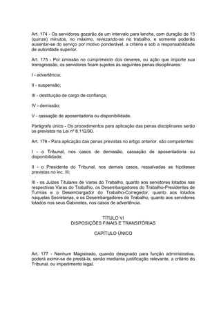 Art. 174 - Os servidores gozarão de um intervalo para lanche, com duração de 15
(quinze) minutos, no máximo, revezando-se no trabalho, e somente poderão
ausentar-se do serviço por motivo ponderável, a critério e sob a responsabilidade
de autoridade superior.
Art. 175 - Por omissão no cumprimento dos deveres, ou ação que importe sua
transgressão, os servidores ficam sujeitos às seguintes penas disciplinares:
I - advertência;
II - suspensão;
III - destituição de cargo de confiança;
IV - demissão;
V - cassação de aposentadoria ou disponibilidade.
Parágrafo único - Os procedimentos para aplicação das penas disciplinares serão
os previstos na Lei nº 8.112/90.
Art. 176 - Para aplicação das penas previstas no artigo anterior, são competentes:
I - o Tribunal, nos casos de demissão, cassação de aposentadoria ou
disponibilidade;
II - o Presidente do Tribunal, nos demais casos, ressalvadas as hipóteses
previstas no inc. III;
III - os Juízes Titulares de Varas do Trabalho, quanto aos servidores lotados nas
respectivas Varas do Trabalho, os Desembargadores do Trabalho-Presidentes de
Turmas e o Desembargador do Trabalho-Corregedor, quanto aos lotados
naquelas Secretarias, e os Desembargadores do Trabalho, quanto aos servidores
lotados nos seus Gabinetes, nos casos de advertência.
TÍTULO VI
DISPOSIÇÕES FINAIS E TRANSITÓRIAS
CAPÍTULO ÚNICO
Art. 177 - Nenhum Magistrado, quando designado para função administrativa,
poderá eximir-se de prestá-la, senão mediante justificação relevante, a critério do
Tribunal, ou impedimento legal.
 