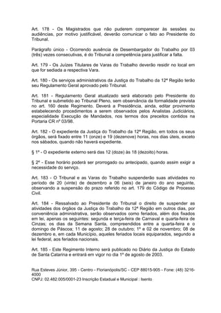 Art. 178 - Os Magistrados que não puderem comparecer às sessões ou
audiências, por motivo justificável, deverão comunicar o fato ao Presidente do
Tribunal.
Parágrafo único - Ocorrendo ausência de Desembargador do Trabalho por 03
(três) vezes consecutivas, é do Tribunal a competência para justificar a falta.
Art. 179 - Os Juízes Titulares de Varas do Trabalho deverão residir no local em
que for sediada a respectiva Vara.
Art. 180 - Os serviços administrativos da Justiça do Trabalho da 12ª Região terão
seu Regulamento Geral aprovado pelo Tribunal.
Art. 181 - Regulamento Geral atualizado será elaborado pelo Presidente do
Tribunal e submetido ao Tribunal Pleno, sem observância da formalidade prevista
no art. 160 deste Regimento. Deverá a Presidência, ainda, editar provimento
estabelecendo procedimentos a serem observados pelos Analistas Judiciários,
especialidade Execução de Mandados, nos termos dos preceitos contidos na
Portaria CR nº 03/98.
Art. 182 - O expediente da Justiça do Trabalho da 12ª Região, em todos os seus
órgãos, será fixado entre 11 (onze) e 19 (dezenove) horas, nos dias úteis, exceto
nos sábados, quando não haverá expediente.
§ 1º - O expediente externo será das 12 (doze) às 18 (dezoito) horas.
§ 2º - Esse horário poderá ser prorrogado ou antecipado, quando assim exigir a
necessidade do serviço.
Art. 183 - O Tribunal e as Varas do Trabalho suspenderão suas atividades no
período de 20 (vinte) de dezembro a 06 (seis) de janeiro do ano seguinte,
observando a suspensão do prazo referido no art. 179 do Código de Processo
Civil.
Art. 184 - Ressalvado ao Presidente do Tribunal o direito de suspender as
atividades dos órgãos da Justiça do Trabalho da 12ª Região em outros dias, por
conveniência administrativa, serão observados como feriados, além dos fixados
em lei, apenas os seguintes: segunda e terça-feira de Carnaval e quarta-feira de
Cinzas; os dias da Semana Santa, compreendidos entre a quarta-feira e o
domingo de Páscoa; 11 de agosto; 28 de outubro; 1º e 02 de novembro; 08 de
dezembro e, em cada Município, aqueles feriados locais equiparados, segundo a
lei federal, aos feriados nacionais.
Art. 185 - Este Regimento Interno será publicado no Diário da Justiça do Estado
de Santa Catarina e entrará em vigor no dia 1º de agosto de 2003.
Rua Esteves Júnior, 395 - Centro - Florianópolis/SC - CEP 88015-905 - Fone: (48) 3216-
4000
CNPJ: 02.482.005/0001-23 Inscrição Estadual e Municipal : Isento
 