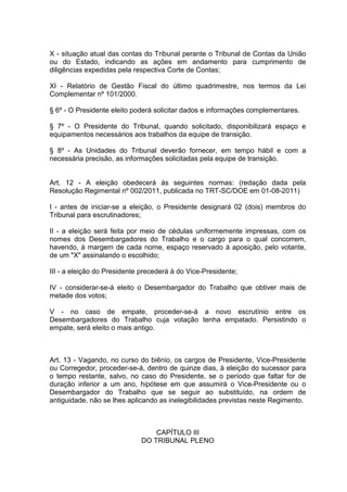 X - situação atual das contas do Tribunal perante o Tribunal de Contas da União
ou do Estado, indicando as ações em andamento para cumprimento de
diligências expedidas pela respectiva Corte de Contas;
XI - Relatório de Gestão Fiscal do último quadrimestre, nos termos da Lei
Complementar nº 101/2000.
§ 6º - O Presidente eleito poderá solicitar dados e informações complementares.
§ 7º - O Presidente do Tribunal, quando solicitado, disponibilizará espaço e
equipamentos necessários aos trabalhos da equipe de transição.
§ 8º - As Unidades do Tribunal deverão fornecer, em tempo hábil e com a
necessária precisão, as informações solicitadas pela equipe de transição.
Art. 12 - A eleição obedecerá às seguintes normas: (redação dada pela
Resolução Regimental nº 002/2011, publicada no TRT-SC/DOE em 01-08-2011)
I - antes de iniciar-se a eleição, o Presidente designará 02 (dois) membros do
Tribunal para escrutinadores;
II - a eleição será feita por meio de cédulas uniformemente impressas, com os
nomes dos Desembargadores do Trabalho e o cargo para o qual concorrem,
havendo, à margem de cada nome, espaço reservado à aposição, pelo votante,
de um "X" assinalando o escolhido;
III - a eleição do Presidente precederá à do Vice-Presidente;
IV - considerar-se-á eleito o Desembargador do Trabalho que obtiver mais de
metade dos votos;
V - no caso de empate, proceder-se-á a novo escrutínio entre os
Desembargadores do Trabalho cuja votação tenha empatado. Persistindo o
empate, será eleito o mais antigo.
Art. 13 - Vagando, no curso do biênio, os cargos de Presidente, Vice-Presidente
ou Corregedor, proceder-se-á, dentro de quinze dias, à eleição do sucessor para
o tempo restante, salvo, no caso do Presidente, se o período que faltar for de
duração inferior a um ano, hipótese em que assumirá o Vice-Presidente ou o
Desembargador do Trabalho que se seguir ao substituído, na ordem de
antiguidade, não se lhes aplicando as inelegibilidades previstas neste Regimento.
CAPÍTULO III
DO TRIBUNAL PLENO
 