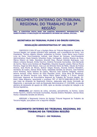 REGIMENTO INTERNO DO TRIBUNAL
REGIONAL DO TRABALHO DA 3ª
REGIÃO
OBS.: O CONTEÚDO DESTA BASE TEM CARÁTER MERAMENTE INFORMATIVO, NÃO
SUBSTITUINDO A PUBLICAÇÃO DO REGIMENTO INTERNO NO JORNAL OFICIAL.
SECRETARIA DO TRIBUNAL PLENO E DO ÓRGÃO ESPECIAL
RESOLUÇÃO ADMINISTRATIVA Nº 180/2006
CERTIFICO E DOU FÉ que o Egrégio Pleno do Tribunal Regional do Trabalho da
Terceira Região, em sessão ordinária hoje realizada, sob a presidência do Exmo. Juiz
Presidente, Tarcísio Alberto Giboski, presentes os Exmos. Juízes Maria Laura Franco
Lima de Faria, Vice-Presidente Judicial, José Miguel de Campos, Vice-Presidente
Administrativo, Paulo Roberto Sifuentes Costa, Corregedor, Antônio Álvares da Silva,
Márcio Ribeiro do Valle, Deoclecia Amorelli Dias, Manuel Cândido Rodrigues, Luiz
Otávio Linhares Renault, Emília Facchini, Antônio Fernando Guimarães, Júlio Bernardo
do Carmo, Maria Lúcia Cardoso de Magalhães, Eduardo Augusto Lobato, Marcus Moura
Ferreira, Hegel de Brito Boson, Caio Luiz de Almeida Vieira de Mello, Cleube de Freitas
Pereira, José Murilo de Morais, Bolívar Viégas Peixoto, Ricardo Antônio Mohallem,
Heriberto de Castro, Denise Alves Horta, Sebastião Geraldo de Oliveira, José Roberto
Freire Pimenta, Paulo Roberto de Castro, Maurício José Godinho Delgado, Anemar
Pereira Amaral, César Pereira da Silva Machado Júnior, Jorge Berg de Mendonça,
Irapuan de Oliveira Teixeira Lyra, Márcio Flávio Salem Vidigal, e o Exmo. Senhor
Procurador Regional da Procuradoria Regional do Trabalho da Terceira Região, Dr.
Elson Vilela Nogueira, apreciando o processo TRT nº 00775-2006-000-03-00-2 MA,
que trata da proposta de Regimento Interno, elaborada pela douta Comissão de
Regimento, e aprovada por meio da Resolução Administrativa nº 110/2006, na sessão
plenária de dezessete de agosto de 2006, após as devidas correções de redação e de
técnica legislativa,
RESOLVEU, por maioria de votos, vencidos, parcialmente, os Exmos. Juízes
Emília Facchini, Antônio Fernando Guimarães, Ricardo Antônio Mohallem, Denise Alves
Horta e Sebastião Geraldo de Oliveira,
APROVAR o Regimento Interno do Egrégio Tribunal Regional do Trabalho da
Terceira Região, que passa a ter a seguinte redação:
REGIMENTO INTERNO DO TRIBUNAL REGIONAL DO
TRABALHO DA TERCEIRA REGIÃO
TÍTULO I - DO TRIBUNAL
 