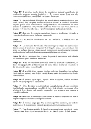 Artigo 15° - É permitido manter dentro das unidades ou qualquer dependências do
condomínio somente, animais domésticos e de pequeno porte, desde que não
comprometam a higiene, tranqüilidade e segurança do mesmo.

Artigo 16° - As necessidades fisiológicas dos animais são de responsabilidade de seus
donos, ficando estes obrigados a limpar/recolher as mesmas. A circulação de animais
de porte grande e que ofereçam risco a integridade física dos condôminos nas áreas
comuns do condomínio será permitida desde que presos aos seus donos, através de
coleiras, ou focinheiras sob pena de o condomínio aplicar multa convencionada.

Artigo 17° - Em caso de moléstias contagiosas, ficam os condôminos obrigados a
comunicar imediatamente ao síndico do condomínio.

Artigo 18° - Ao realizar dedetizações em sua residência, o síndico deve ser
comunicado.

Artigo 19° - Os moradores devem zelar pela conservação e limpeza das dependências
de uso comum. O condômino é responsável direto pelos atos de seus convidados, bem
como por qualquer dano ou estrago causado pelos mesmos a qualquer parte interna do
condomínio seja benfeitoria de uso comum ou residência de uso privado.

Artigo 20° - Todo e qualquer dano ocorrido às partes de uso comum será cobrado,
exclusivamente, pelo condômino responsável.

Artigo 21º - Cabe ao condômino responsável suprir ou indenizar o condomínio, os
danos nos equipamentos e utensílios que der causa, ficando a cargo do condomínio o
devido conserto, reparo ou substituição.

Artigo 22° - É proibido fixar cartazes, letreiros, anúncios, inscrições e/ou qualquer
publicidade em qualquer parte de área comum. Exceto locais determinados pela direção
do condomínio.

Artigo 23° - É proibido jogar papéis, líquidos, ponta de cigarros, detritos ou outros
objetos em qualquer parte de área comum.

Artigo 24° - O lixo deverá ser acondicionado em sacos plásticos e colocado somente no
local indicado, para remoção do caminhão de lixo . Será utilizado o sistema de coleta
seletiva de lixo, ficando cada morador responsável pela separação dos mesmos, e
colocá-los na lixeira

Artigo 25° - Em caso de mudanças o condômino ou morador (locatário ou não) é
responsável pelos danos causados às partes comuns.

Artigo 26° - É proibido lançar pelo WC e demais aparelhos sanitários, em unidades
autônomas ou de áreas comuns, materiais que possam obstruir os encanamentos.

Artigo 27º - Fazer limpeza periódica de 6 em 6 meses nas caixas de inspeção de esgoto.
Nas casas onde foram feitos os aumentos do piso, as caixas devem ser de fácil acesso.
 