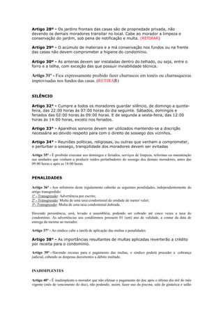 Artigo 28º - Os jardins frontais das casas são de propriedade privada, não
devendo os demais moradores transitar no local. Cabe ao morador a limpeza e
conservação do jardim, sob pena de notificação e multa. (RETIRAR)

Artigo 29º - O acúmulo de materiais e a má conservação nos fundos ou na frente
das casas não devem comprometer a higiene do condomínio.

Artigo 30º - As antenas devem ser instaladas dentro do telhado, ou seja, entre o
forro e a telha, com exceção das que possuir inviabilidade técnica.

Artigo 31º - Fica expressamente proibido fazer churrascos em tonéis ou churrasqueiras
improvisadas nos fundos das casas. (RETIRAR)


SILÊNCIO

Artigo 32° - Cumpre a todos os moradores guardar silêncio, de domingo a quinta-
feira, das 22:00 horas às 07:00 horas do dia seguinte. Sábados, domingos e
feriados das 02:00 horas às 09:00 horas. E de segunda a sexta-feira, das 12:00
horas às 14:00 horas, exceto nos feriados.

Artigo 33° - Aparelhos sonoros devem ser utilizados mantendo-se a discrição
necessária ao devido respeito para com o direito de sossego dos vizinhos.

Artigo 34° - Reuniões políticas, religiosas, ou outras que venham a comprometer,
e perturbar o sossego, tranqüilidade dos moradores devem ser evitadas

Artigo 35° - É proibido executar aos domingos e feriados, serviços de limpeza, reformas ou manutenção
nas unidades que venham a produzir ruídos perturbadores do sossego dos demais moradores, antes das
09:00 horas e após as 18:00 horas.


PENALIDADES

Artigo 36° - Aos infratores deste regulamento caberão as seguintes penalidades, independentemente do
artigo transgredido:
1ª - Transgressão: Advertência por escrito;
2ª - Transgressão: Multa de uma taxa condominial da unidade de menor valor;
3ª- Transgressão: Multa de uma taxa condominial dobrada.

Havendo persistência, será, levado a assembléia, podendo ser cobrado até cinco vezes a taxa do
condomínio. As advertências aos condôminos possuem 01 (um) ano de validade, a contar da data de
entrega da mesma ao morador.

Artigo 37° - Ao síndico cabe a tarefa de aplicação das multas e penalidades.

Artigo 38° - As importâncias resultantes de multas aplicadas reverterão a crédito
por receita para o condomínio.

Artigo 39° - Havendo recusas para o pagamento das multas, o síndico poderá proceder a cobrança
judicial, cabendo as despesas decorrentes a débito multado.


INADIMPLENTES

Artigo 40° - É inadimplente o morador que não efetuar o pagamento do doc após o último dia útil do mês
vigente (mês de vencimento do doc), não podendo, assim, fazer uso da piscina, sala de ginástica e salão
 