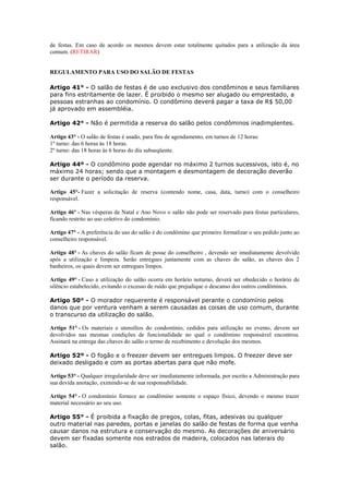 de festas. Em caso de acordo os mesmos devem estar totalmente quitados para a utilização da área
comum. (RETIRAR)


REGULAMENTO PARA USO DO SALÃO DE FESTAS

Artigo 41° - O salão de festas é de uso exclusivo dos condôminos e seus familiares
para fins estritamente de lazer. É proibido o mesmo ser alugado ou emprestado, a
pessoas estranhas ao condomínio. O condômino deverá pagar a taxa de R$ 50,00
já aprovado em assembléia.

Artigo 42° - Não é permitida a reserva do salão pelos condôminos inadimplentes.

Artigo 43° - O salão de festas é usado, para fins de agendamento, em turnos de 12 horas:
1º turno: das 6 horas às 18 horas.
2º turno: das 18 horas às 6 horas do dia subseqüente.

Artigo 44º - O condômino pode agendar no máximo 2 turnos sucessivos, isto é, no
máximo 24 horas; sendo que a montagem e desmontagem de decoração deverão
ser durante o período da reserva.

Artigo 45°- Fazer a solicitação de reserva (contendo nome, casa, data, turno) com o conselheiro
responsável.

Artigo 46º - Nas vésperas de Natal e Ano Novo o salão não pode ser reservado para festas particulares,
ficando restrito ao uso coletivo do condomínio.

Artigo 47° - A preferência do uso do salão é do condômino que primeiro formalizar o seu pedido junto ao
conselheiro responsável.

Artigo 48° - As chaves do salão ficam de posse do conselheiro , devendo ser imediatamente devolvido
após a utilização e limpeza. Serão entregues juntamente com as chaves do salão, as chaves dos 2
banheiros, os quais devem ser entregues limpos.

Artigo 49° - Caso a utilização do salão ocorra em horário noturno, deverá ser obedecido o horário de
silêncio estabelecido, evitando o excesso de ruído que prejudique o descanso dos outros condôminos.

Artigo 50° - O morador requerente é responsável perante o condomínio pelos
danos que por ventura venham a serem causadas as coisas de uso comum, durante
o transcurso da utilização do salão.

Artigo 51° - Os materiais e utensílios do condomínio, cedidos para utilização no evento, devem ser
devolvidos nas mesmas condições de funcionalidade no qual o condômino responsável encontrou.
Assinará na entrega das chaves do salão o termo de recebimento e devolução dos mesmos.

Artigo 52º - O fogão e o freezer devem ser entregues limpos. O freezer deve ser
deixado desligado e com as portas abertas para que não mofe.

Artigo 53° - Qualquer irregularidade deve ser imediatamente informada, por escrito a Administração para
sua devida anotação, eximindo-se de sua responsabilidade.

Artigo 54° - O condomínio fornece ao condômino somente o espaço físico, devendo o mesmo trazer
material necessário ao seu uso.

Artigo 55° - É proibida a fixação de pregos, colas, fitas, adesivas ou qualquer
outro material nas paredes, portas e janelas do salão de festas de forma que venha
causar danos na estrutura e conservação do mesmo. As decorações de aniversário
devem ser fixadas somente nos estrados de madeira, colocados nas laterais do
salão.
 