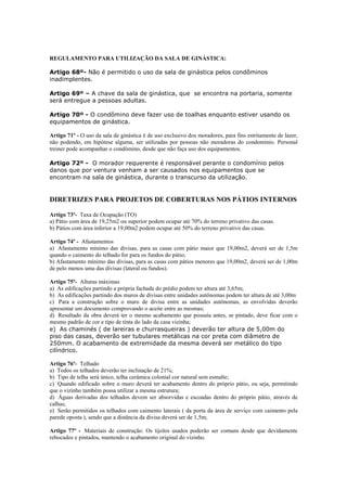 REGULAMENTO PARA UTILIZAÇÃO DA SALA DE GINÁSTICA:

Artigo 68º- Não é permitido o uso da sala de ginástica pelos condôminos
inadimplentes.

Artigo 69º – A chave da sala de ginástica, que se encontra na portaria, somente
será entregue a pessoas adultas.

Artigo 70º - O condômino deve fazer uso de toalhas enquanto estiver usando os
equipamentos de ginástica.

Artigo 71º - O uso da sala de ginástica é de uso exclusivo dos moradores, para fins estritamente de lazer,
não podendo, em hipótese alguma, ser utilizadas por pessoas não moradoras do condomínio. Personal
treiner pode acompanhar o condômino, desde que não faça uso dos equipamentos.

Artigo 72º - O morador requerente é responsável perante o condomínio pelos
danos que por ventura venham a ser causados nos equipamentos que se
encontram na sala de ginástica, durante o transcurso da utilização.


DIRETRIZES PARA PROJETOS DE COBERTURAS NOS PÁTIOS INTERNOS

Artigo 73º- Taxa de Ocupação (TO)
a) Pátio com área de 19,25m2 ou superior podem ocupar até 70% do terreno privativo das casas.
b) Pátios com área inferior a 19,00m2 podem ocupar até 50% do terreno privativo das casas.

Artigo 74º - Afastamentos
a) Afastamento mínimo das divisas, para as casas com pátio maior que 19,00m2, deverá ser de 1,5m
quando o caimento do telhado for para os fundos do pátio;
b) Afastamento mínimo das divisas, para as casas com pátios menores que 19,00m2, deverá ser de 1,00m
de pelo menos uma das divisas (lateral ou fundos).

Artigo 75º- Alturas máximas
a) As edificações partindo a própria fachada do prédio podem ter altura até 3,65m;
b) As edificações partindo dos muros de divisas entre unidades autônomas podem ter altura de até 3,00m
c) Para a construção sobre o muro de divisa entre as unidades autônomas, as envolvidas deverão
apresentar um documento comprovando o aceite entre as mesmas;
d) Resultado da obra deverá ter o mesmo acabamento que possuía antes, se pintado, deve ficar com o
mesmo padrão de cor e tipo de tinta do lado da casa vizinha;
e) As chaminés ( de lareiras e churrasqueiras ) deverão ter altura de 5,00m do
piso das casas, deverão ser tubulares metálicas na cor preta com diâmetro de
250mm. O acabamento de extremidade da mesma deverá ser metálico do tipo
cilíndrico.

Artigo 76º- Telhado
a) Todos os telhados deverão ter inclinação de 21%;
b) Tipo de telha será único, telha cerâmica colonial cor natural sem esmalte;
c) Quando edificado sobre o muro deverá ter acabamento dentro do próprio pátio, ou seja, permitindo
que o vizinho também possa utilizar a mesma estrutura;
d) Águas derivadas dos telhados devem ser absorvidas e escoadas dentro do próprio pátio, através de
calhas;
e) Serão permitidos os telhados com caimento laterais ( da porta da área de serviço com caimento pela
parede oposta ), sendo que a distância da divisa deverá ser de 1,5m;

Artigo 77º - Materiais de construção: Os tijolos usados poderão ser comuns desde que devidamente
rebocados e pintados, mantendo o acabamento original do vizinho.
 