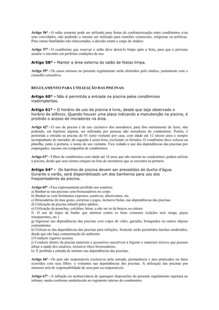 Artigo 56° - O salão somente pode ser utilizado para festas de confraternização entre condôminos e/ou
seus convidados, não podendo o mesmo ser utilizado para reuniões comerciais, religiosas ou políticas.
Para outras finalidades não relacionadas, a decisão estará a cargo do síndico.

Artigo 57° - O condômino que reservar o salão deve deixá-lo limpo após a festa, para que o próximo
usuário o encontre em perfeitas condições de uso.

Artigo 58° - Manter a área externa do salão de festas limpa.

Artigo 59° - Os casos omissos no presente regulamento serão dirimidos pelo síndico, juntamente com o
conselho consultivo.


REGULAMENTO PARA UTILIZAÇÃO DAS PISCINAS:

Artigo 60° - Não é permitida a entrada na piscina pelos condôminos
inadimplentes.

Artigo 61° - O horário de uso da piscina é livre, desde que seja observado o
horário de silêncio. Quando houver uma placa indicando a manutenção na piscina, é
proibido o acesso de moradores na área.

Artigo 62° - O uso da piscina é de uso exclusivo dos moradores, para fins estritamente de lazer, não
podendo, em hipótese alguma, ser utilizadas por pessoas não moradoras do condomínio. Porém, é
permitida a entrada na piscina de 01 (um) visitante por casa, com idade até 12 (doze) anos e sempre
acompanhado do morador; de segunda à sexta-feira, excluindo os feriados. O condômino deve colocar na
planilha, junto à portaria, o nome do seu visitante. Fica vedado o uso das dependências das piscinas por
empregados, mesmo em companhia de condôminos.

Artigo 63° - Filhos de condôminos com idade até 18 anos que não morem no condomínio, podem utilizar
a piscina, desde que seus nomes estejam na lista de moradores que se encontra na portaria.

Artigo 64° - Os banhos de piscina devem ser precedidos de ducha d’água.
Durante o verão, será disponibilizado um dos banheiros para uso dos
freqüentadores da piscina.

Artigo 65° - Fica expressamente proibido aos usuários:
a) Banhar-se nas piscinas com bronzeadores no corpo.
b) Banhar-se com ferimentos expostos, curativos, absorventes, etc.
c) Brincadeiras de mau gosto, correrias e jogos, inclusive bolas, nas dependências das piscinas
d) Utilização da piscina infantil pelos adultos.
e) Utilização de pranchas, colchões, bóias, a não ser as de braços ou cintura
f) O uso de trajes de banho que atentem contra os bons costumes (calções sem sunga, peças
transparentes, etc.)
g) Ingressar nas dependências das piscinas com copos de vidro, garrafas, brinquedos ou outros objetos
contundentes
h) Utilizar-se das dependências das piscinas para refeições. Somente serão permitidos lanches moderados,
desde que não haja contaminação do ambiente.
i) Conduzir cigarros acessos.
j) Conduzir dentro da piscina materiais e acessórios suscetíveis à higiene e materiais tóxicos que possam
afetar a saúde dos usuários, inclusive óleos bronzeadores.
k) É proibida a entrada de animais nas dependências das piscinas.

Artigo 66° - Os pais são responsáveis exclusivos pela entrada, permanência e atos praticados ou fatos
ocorridos com seus filhos e visitantes nas dependências das piscinas. A utilização das piscinas por
menores será de responsabilidade de seus pais ou responsáveis

Artigo 67° - A infração ou inobservância de quaisquer disposições do presente regulamento sujeitará ao
infrator, multa conforme estabelecido no regimento interno do condomínio.
 