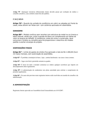 Artigo 78º - Quaisquer iniciativas diferenciadas destas deverão passar por avaliação do síndico e
conselho consultivo, caso contrário estará fora dos padrões.


CALÇADAS

Artigo 79º - Quando da vontade do condômino em cobrir as calçadas em frente às
casas, estas devem ser feitas com com cerâmica aprovada em assembléia.


GARAGENS

Artigo 80º - Modelo contínuo sem recortes com estrutura de metal na cor branca e
telha colonial, sendo que, junto à parede do bloco um complemento em telhas de
vidro na largura do telhado. O condômino, antes de iniciar a construção, deve
comunicar o síndico ou conselho para lhe proporcionar o descritivo do modelo
padrão e acertar encargos do projeto.


DISPOSIÇÕES FINAIS

Artigo 81° - Limite de gastos do síndico fica aprovado o teto de R$ 1.000,00 (Hum
mil reais) mensais, sem autorização de assembléia.

Artigo 82° - É proibida a instalação de bares , lojas , cantina lanchonetes nas casas e áreas comuns.

Artigo 83° - Jogos com bola é permitido somente na quadra.

Artigo 84° - É dever de todo o morador comunicar ao síndico qualquer ocorrência que importe em
descumprimento deste regulamento.

Artigo 85° - A administração do condomínio tem plena autoridade para solicitar o cumprimento do
presente regulamento.

Artigo 86° - Os casos não previstos neste regimento interno serão resolvidos em reunião do conselho e da
administração.



A ADMINISTRAÇÃO


Regimento Interno aprovado em Assembléia Geral Extraordinária em 10/10/2007.
 