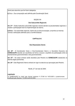Geral para assuntos que lhe forem delegados.

§ Único – Sua composição será definida pela Coordenação Geral.



                                          SEÇÃO VIII

                                 Dos Subcomitês Regionais

Art. 21º – Serão instituídos subcomitês regionais visando atender as peculiaridades regionais e
ampliar a participação local na implementação da reserva.

§ Único – Os subcomitês regionais, dentro de sua área de atuação, cumprirão as mesmas
normas e atribuições definidas para o Comitê Estadual.



                                        CAPÍTULO IV.



                                   Das Disposições Gerais



Art. 22º - O Coordenador Geral, o Vice-Coordenador Geral e o Secretário Executivo do
CERBCAA/PE deverão ser escolhidos de forma a buscar o equilíbrio da participação entre os
representantes governamentais e não governamentais.

Art. 23º – Os casos omissos serão decididos pelo Plenário do CERBCAA/PE obedecidos os
ditames legais pertinentes.

Art. 24º - Este Regimento Interno entrará em vigor na data de sua aprovação pelo Plenário.



                                 Recife, 27 de maio de 2009.


Legislação
O CERBCAA/PE foi criado pelo decreto estadual nº 27.934 de 18.05.2005 e posteriormente
modificado pelo Decreto n° 32.993 de 06.02.2009.




                                                                                         10
 