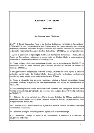REGIMENTO INTERNO


                                          CAPÍTULO I.



                                 Da Entidade e dos Objetivos



Art. 1º - O Comitê Estadual da Reserva da Biosfera da Caatinga no Estado de Pernambuco -
CERBCAA-PE é uma Entidade Pública Sem Fins Lucrativos, de caráter consultivo, propositivo e
deliberativo, com sede itinerante e atuação no território do Estado de Pernambuco, subordinado
ao Conselho Nacional da Reserva da Biosfera da Caatinga – CNRBCAA, que tem por objetivos:

I - Apoiar e coordenar a implantação da Reserva da Biosfera da Caatinga - RBCAA-PE no
Estado de Pernambuco, priorizando a conservação da biodiversidade, o desenvolvimento
sustentável, o conhecimento científico e o saber popular;

II - Propor políticas, diretrizes e estratégias de ação para a implantação da RBCAA-PE em
consonância com as ações definidas pelo Conselho Nacional da Reserva da Biosfera da
Caatinga - CNRBCAA;

III- Divulgar questões relacionadas ao bioma caatinga, atuando em ações ligadas à educação
ambiental, conservação da biodiversidade, desenvolvimento sustentável, conhecimento
científico e o saber popular, exercendo os princípios da RBCAA;

IV- Apoiar a integração dos governos municipais, estadual e federal, comunidades locais,
instituições privadas e organizações não governamentais, nas ações de implementação da
RBCAA-PE;

V - Articular esforços institucionais e funcionar como facilitador para captação de recursos, tanto
internos como externos, para projetos de pesquisa, conservação, desenvolvimento sustentável
na RBCAA-PE;

VI – Elaborar, de forma participativa, o Plano de Ação Estadual da RBCAA, estabelecendo
prioridades, metodologias, cronogramas, parcerias e áreas de atuação, de acordo com o Plano
de Ação Nacional da RBCAA;

VII – Contribuir com o aprimoramento da legislação e políticas públicas na área da caatinga e
ecossistemas associados;

VIII – Estimular e integrar (mobilizar) estudos e pesquisas no bioma caatinga;

IX – Desenvolver, divulgar e monitorar os instrumentos e incentivos à conservação e
recuperação ambiental;


                                                                                            2
 