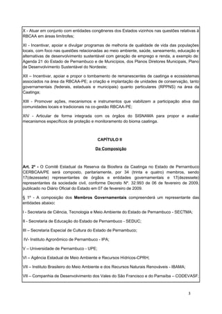 X - Atuar em conjunto com entidades congêneres dos Estados vizinhos nas questões relativas à
RBCAA em áreas limítrofes;

XI - Incentivar, apoiar e divulgar programas de melhoria de qualidade de vida das populações
locais, com foco nas questões relacionadas ao meio ambiente, saúde, saneamento, educação e
alternativas de desenvolvimento sustentável com geração de emprego e renda, a exemplo de:
Agenda 21 do Estado de Pernambuco e de Municípios, dos Planos Diretores Municipais, Plano
de Desenvolvimento Sustentável do Nordeste;

XII – Incentivar, apoiar e propor o tombamento de remanescentes de caatinga e ecossistemas
associados na área da RBCAA-PE; a criação e implantação de unidades de conservação, tanto
governamentais (federais, estaduais e municipais) quanto particulares (RPPNS) na área da
Caatinga;

XIII - Promover ações, mecanismos e instrumentos que viabilizem a participação ativa das
comunidades locais e tradicionais na co-gestão RBCAA-PE;

XIV - Articular de forma integrada com os órgãos do SISNAMA para propor e avaliar
mecanismos específicos de proteção e monitoramento do bioma caatinga.



                                        CAPÍTULO II

                                      Da Composição



Art. 2º - O Comitê Estadual da Reserva da Biosfera da Caatinga no Estado de Pernambuco
CERBCAA/PE será composto, paritariamente, por 34 (trinta e quatro) membros, sendo
17(dezessete) representantes de órgãos e entidades governamentais e 17(dezessete)
representantes da sociedade civil, conforme Decreto Nº. 32.993 de 06 de fevereiro de 2009,
publicado no Diário Oficial do Estado em 07 de fevereiro de 2009.

§ 1º - A composição dos Membros Governamentais compreenderá um representante das
entidades abaixo:

I - Secretaria de Ciência, Tecnologia e Meio Ambiente do Estado de Pernambuco - SECTMA;

II - Secretaria de Educação do Estado de Pernambuco - SEDUC;

III – Secretaria Especial de Cultura do Estado de Pernambuco;

IV- Instituto Agronômico de Pernambuco - IPA;

V – Universidade de Pernambuco - UPE;

VI – Agência Estadual de Meio Ambiente e Recursos Hídricos-CPRH;

VII – Instituto Brasileiro do Meio Ambiente e dos Recursos Naturais Renováveis - IBAMA;

VII – Companhia de Desenvolvimento dos Vales do São Francisco e do Parnaíba – CODEVASF;



                                                                                          3
 