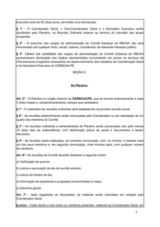 Executivo será de 02 (dois) anos, permitida uma recondução.

§ 1° - O Coordenador Geral, o Vice-Coordenador Geral e o Secretário Executivo serão
escolhidos pelo Plenário, na Reunião Ordinária anterior ao término do mandato dos atuais
ocupantes.

§ 2° - O exercício dos cargos de administração do Comitê Estadual da RBCAA não será
remunerado sob qualquer título, sendo, todavia, considerado de relevante interesse público.

§ 3° Caberá aos candidatos aos cargos de administração do Comitê Estadual da RBCAA
apresentarem declaração dos órgãos representados concordando em prover os serviços de
infra-estrutura e logística necessários ao desenvolvimento dos trabalhos de Coordenação Geral
e de Secretaria Executiva do CERBCAA-PE

                                           SEÇÃO II.



                                         Do Plenário.



Art. 5º - O Plenário é o órgão máximo do CERBCAA/PE, que se reunirá ordinariamente a cada
3 (três) meses e, extraordinariamente, sempre que necessário.

§ 1° - O calendário de reuniões ordinárias será estabelecido na primeira reunião anual.

§ 2º - As reuniões extraordinárias serão convocadas pelo Coordenador ou por solicitação de um
quarto dos membros do Comitê.

§ 3° - As reuniões ordinárias e extraordinárias do Plenário serão convocadas com pelo menos
10 (dez) dias de antecedência, com distribuição prévia de pauta e documentos a serem
discutidos.

§ 4º - As reuniões serão realizadas, em primeira convocação, com, no mínimo, a metade mais
um dos seus membros e, em segunda convocação, vinte minutos após, com qualquer número
de membros.

Art. 6º - As reuniões do Comitê deverão obedecer à seguinte ordem:

a) Verificação de quorum;

b) Leitura e aprovação da ata da reunião anterior;

c) Leitura da Ordem do dia;

d) Informação de expediente e propostas encaminhadas à mesa;

e) Assuntos gerais.

Art. 7º - Após esgotadas as discussões, as matérias serão colocadas em votação pelo
Coordenador Geral.

§ único - Terão direito a voto todos os membros presentes, cabendo ao Coordenador Geral, em

                                                                                          6
 