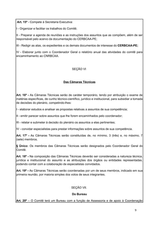 Art. 15º - Compete à Secretaria Executiva:

I - Organizar e facilitar os trabalhos do Comitê;

II - Preparar a agenda de reuniões e as instruções dos assuntos que as compõem, além de ser
responsável pelo acervo da documentação do CERBCAA-PE;

III - Redigir as atas, os expedientes e os demais documentos de interesse do CERBCAA-PE;

IV - Elaborar junto com o Coordenador Geral o relatório anual das atividades do comitê para
encaminhamento ao CNRBCAA.



                                            SEÇÃO VI



                                      Das Câmaras Técnicas



Art. 16º - As Câmaras Técnicas serão de caráter temporário, tendo por atribuição o exame de
matérias específicas, de cunho técnico-científico, jurídico e institucional, para subsidiar a tomada
de decisões do plenário, competindo-lhes:

I - elaborar estudos e analisar as propostas relativas a assuntos de sua competência;

II - emitir parecer sobre assuntos que lhe forem encaminhados pelo coordenador;

III - relatar e submeter à decisão do plenário os assuntos a elas pertinentes;

IV - convidar especialistas para prestar informações sobre assuntos de sua competência.

Art. 17º - As Câmaras Técnicas serão constituídas de, no mínimo, 3 (três) e, no máximo, 7
(sete) membros.

§ Único: Os membros das Câmaras Técnicas serão designados pelo Coordenador Geral do
Comitê.

Art. 18º - Na composição das Câmaras Técnicas deverão ser consideradas a natureza técnica,
jurídica e institucional do assunto e as atribuições dos órgãos ou entidades representadas,
podendo contar com a colaboração de especialistas convidados.

Art. 19º - As Câmaras Técnicas serão coordenadas por um de seus membros, indicado em sua
primeira reunião, por maioria simples dos votos de seus integrantes.



                                            SEÇÃO VII.

                                            Do Bureau

Art. 20º – O Comitê terá um Bureau com a função de Assessoria e de apoio à Coordenação


                                                                                             9
 
