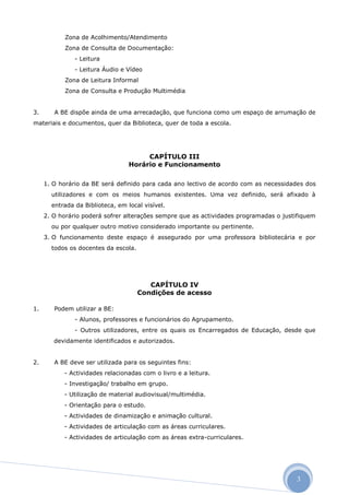 Zona de Acolhimento/Atendimento
           Zona de Consulta de Documentação:
               - Leitura
               - Leitura Áudio e Vídeo
           Zona de Leitura Informal
           Zona de Consulta e Produção Multimédia


3.      A BE dispõe ainda de uma arrecadação, que funciona como um espaço de arrumação de
materiais e documentos, quer da Biblioteca, quer de toda a escola.




                                       CAPÍTULO III
                                  Horário e Funcionamento

     1. O horário da BE será definido para cada ano lectivo de acordo com as necessidades dos
       utilizadores e com os meios humanos existentes. Uma vez definido, será afixado à
       entrada da Biblioteca, em local visível.
     2. O horário poderá sofrer alterações sempre que as actividades programadas o justifiquem
       ou por qualquer outro motivo considerado importante ou pertinente.
     3. O funcionamento deste espaço é assegurado por uma professora bibliotecária e por
       todos os docentes da escola.




                                         CAPÍTULO IV
                                      Condições de acesso

1.      Podem utilizar a BE:
               - Alunos, professores e funcionários do Agrupamento.
               - Outros utilizadores, entre os quais os Encarregados de Educação, desde que
        devidamente identificados e autorizados.


2.      A BE deve ser utilizada para os seguintes fins:
           - Actividades relacionadas com o livro e a leitura.
           - Investigação/ trabalho em grupo.
           - Utilização de material audiovisual/multimédia.
           - Orientação para o estudo.
           - Actividades de dinamização e animação cultural.
           - Actividades de articulação com as áreas curriculares.
           - Actividades de articulação com as áreas extra-curriculares.




                                                                                       3
 