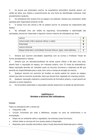 3.      Os alunos que pretendam usufruir do empréstimo domiciliário deverão possuir um
cartão de leitor, que implica o preenchimento de uma ficha de identificação individual. Este
procedimento é gratuito.
4.      Os utilizadores têm acesso livre ao espaço e às estantes. Sempre que necessitem serão
apoiados pelo responsável presente na BE.
5.      O acesso livre dos alunos à BE só poderá ocorrer na presença do responsável pelo
espaço.
6.      Na utilização livre, por razões de segurança, funcionalidade e optimização das
actividades, deverá ser observado o seguinte número máximo de utilizadores por área:

              Leitura                                                                            8
              Leitura áudio (não é possível utilizar o vídeo)                                    1
              Multimédia                                                                         8
              Leitura Informal                                                                   1
              Espaço destinado a actividades diversas (leitura, jogos, artes plásticas, …)       2


7.      Sempre que ocorram actividades específicas com as turmas o Professor Titular de
Turma acompanhará a mesma.
8.      Sempre que um educador/professor da escola queira utilizar a BE para uma aula,
deverá fazer a requisição do espaço, em impresso próprio, com 72 horas de antecedência.
Nessa requisição deverão ser indicados quais os recursos (humanos e materiais) da BE que
deverão ser disponibilizados para a aula, bem como o tempo de duração da mesma.
9.      Qualquer docente em exercício de funções na escola poderá ter acesso ao espaço,
mesmo que este se encontre encerrado, facto que deverá ficar registado em impresso próprio.
10.     Qualquer requisição implicará o preenchimento de formulário próprio, o qual deverá ser
colocado no local respectivo.
11.     Os formulários destinados a requisições estarão disponíveis no balcão de atendimento.




                                        CAPÍTULO V
                            Direitos e deveres dos utilizadores


Direitos

Todos os utilizadores têm o direito de:
     Frequentar a BE;
     Circular livremente por toda a Biblioteca, excepto na zona de acolhimento e na
arrecadação;
     Dispor de um ambiente calmo e agradável, nas diversas zonas funcionais;
     Utilizar todos os serviços de livre acesso postos à disposição;
     Requisitar, para consulta domiciliária, todo o fundo documental destinado para o efeito;



                                                                                             4
 
