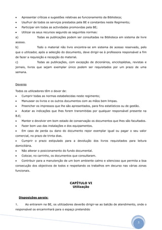       Apresentar críticas e sugestões relativas ao funcionamento da Biblioteca;
      Usufruir de todos os serviços prestados pela BE e constantes neste Regimento;
      Participar em todas as actividades promovidas pela BE;
      Utilizar os seus recursos segundo as seguintes normas:
a)                Todas as publicações podem ser consultadas na Biblioteca em sistema de livre
acesso.
b)                Todo o material não livro encontra-se em sistema de acesso reservado, pelo
que o utilizador, após a selecção do documento, deve dirigir-se à professora responsável a fim
de fazer a requisição e recepção do material.
c)                Todas as publicações, com excepção de dicionários, enciclopédias, revistas e
jornais, livros que sejam exemplar único podem ser requisitados por um prazo de uma
semana.



Deveres

Todos os utilizadores têm o dever de:
      Cumprir todas as normas estabelecidas neste regimento;
      Manusear os livros e os outros documentos com as mãos bem limpas.
      Preencher os impressos que lhe são apresentados, para fins estatísticos ou de gestão.
      Acatar as indicações que lhes forem transmitidas por qualquer responsável presente na
B.E;
      Manter e devolver em bom estado de conservação os documentos que lhes são facultados.
      Fazer bom uso das instalações e dos equipamentos.
      Em caso de perda ou dano do documento repor exemplar igual ou pagar o seu valor
comercial, no prazo de trinta dias.
      Cumprir o prazo estipulado para a devolução dos livros requisitados para leitura
domiciliária.
      Não alterar o posicionamento do fundo documental.
      Colocar, no carrinho, os documentos que consultaram.
      Contribuir para a manutenção de um bom ambiente calmo e silencioso que permita a boa
consecução dos objectivos de todos e respeitando os trabalhos em decurso nas várias zonas
funcionais.



                                          CAPÍTULO VI
                                           Utilização


     Disposições gerais:

1.       Ao entrarem na BE, os utilizadores deverão dirigir-se ao balcão de atendimento, onde o
responsável os encaminhará para o espaço pretendido



                                                                                          5
 