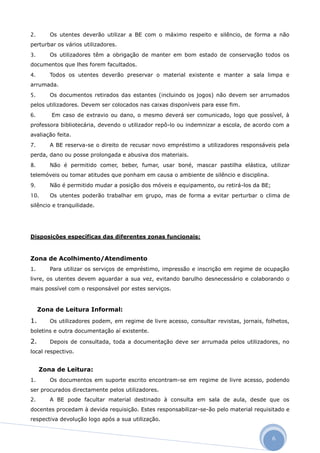 2.      Os utentes deverão utilizar a BE com o máximo respeito e silêncio, de forma a não
perturbar os vários utilizadores.
3.      Os utilizadores têm a obrigação de manter em bom estado de conservação todos os
documentos que lhes forem facultados.
4.      Todos os utentes deverão preservar o material existente e manter a sala limpa e
arrumada.
5.      Os documentos retirados das estantes (incluindo os jogos) não devem ser arrumados
pelos utilizadores. Devem ser colocados nas caixas disponíveis para esse fim.
6.       Em caso de extravio ou dano, o mesmo deverá ser comunicado, logo que possível, à
professora bibliotecária, devendo o utilizador repô-lo ou indemnizar a escola, de acordo com a
avaliação feita.
7.      A BE reserva-se o direito de recusar novo empréstimo a utilizadores responsáveis pela
perda, dano ou posse prolongada e abusiva dos materiais.
8.      Não é permitido comer, beber, fumar, usar boné, mascar pastilha elástica, utilizar
telemóveis ou tomar atitudes que ponham em causa o ambiente de silêncio e disciplina.
9.      Não é permitido mudar a posição dos móveis e equipamento, ou retirá-los da BE;
10.     Os utentes poderão trabalhar em grupo, mas de forma a evitar perturbar o clima de
silêncio e tranquilidade.




Disposições específicas das diferentes zonas funcionais:



Zona de Acolhimento/Atendimento
1.      Para utilizar os serviços de empréstimo, impressão e inscrição em regime de ocupação
livre, os utentes devem aguardar a sua vez, evitando barulho desnecessário e colaborando o
mais possível com o responsável por estes serviços.


     Zona de Leitura Informal:
1.      Os utilizadores podem, em regime de livre acesso, consultar revistas, jornais, folhetos,
boletins e outra documentação aí existente.

2.      Depois de consultada, toda a documentação deve ser arrumada pelos utilizadores, no
local respectivo.


     Zona de Leitura:
1.      Os documentos em suporte escrito encontram-se em regime de livre acesso, podendo
ser procurados directamente pelos utilizadores.
2.      A BE pode facultar material destinado à consulta em sala de aula, desde que os
docentes procedam à devida requisição. Estes responsabilizar-se-ão pelo material requisitado e
respectiva devolução logo após a sua utilização.


                                                                                         6
 