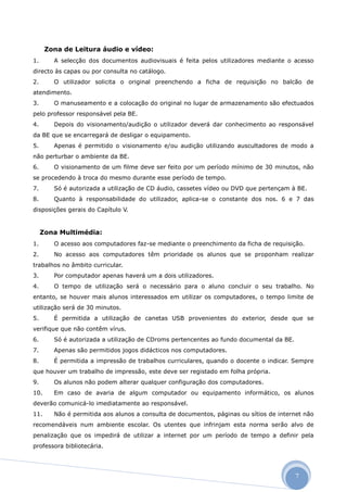 Zona de Leitura áudio e vídeo:
1.      A selecção dos documentos audiovisuais é feita pelos utilizadores mediante o acesso
directo às capas ou por consulta no catálogo.
2.      O utilizador solicita o original preenchendo a ficha de requisição no balcão de
atendimento.
3.      O manuseamento e a colocação do original no lugar de armazenamento são efectuados
pelo professor responsável pela BE.
4.      Depois do visionamento/audição o utilizador deverá dar conhecimento ao responsável
da BE que se encarregará de desligar o equipamento.
5.      Apenas é permitido o visionamento e/ou audição utilizando auscultadores de modo a
não perturbar o ambiente da BE.
6.      O visionamento de um filme deve ser feito por um período mínimo de 30 minutos, não
se procedendo à troca do mesmo durante esse período de tempo.
7.      Só é autorizada a utilização de CD áudio, cassetes vídeo ou DVD que pertençam à BE.
8.      Quanto à responsabilidade do utilizador, aplica-se o constante dos nos. 6 e 7 das
disposições gerais do Capítulo V.


     Zona Multimédia:
1.      O acesso aos computadores faz-se mediante o preenchimento da ficha de requisição.
2.      No acesso aos computadores têm prioridade os alunos que se proponham realizar
trabalhos no âmbito curricular.
3.      Por computador apenas haverá um a dois utilizadores.
4.      O tempo de utilização será o necessário para o aluno concluir o seu trabalho. No
entanto, se houver mais alunos interessados em utilizar os computadores, o tempo limite de
utilização será de 30 minutos.
5.      É permitida a utilização de canetas USB provenientes do exterior, desde que se
verifique que não contêm vírus.
6.      Só é autorizada a utilização de CDroms pertencentes ao fundo documental da BE.
7.      Apenas são permitidos jogos didácticos nos computadores.
8.      É permitida a impressão de trabalhos curriculares, quando o docente o indicar. Sempre
que houver um trabalho de impressão, este deve ser registado em folha própria.
9.      Os alunos não podem alterar qualquer configuração dos computadores.
10.     Em caso de avaria de algum computador ou equipamento informático, os alunos
deverão comunicá-lo imediatamente ao responsável.
11.     Não é permitida aos alunos a consulta de documentos, páginas ou sítios de internet não
recomendáveis num ambiente escolar. Os utentes que infrinjam esta norma serão alvo de
penalização que os impedirá de utilizar a internet por um período de tempo a definir pela
professora bibliotecária.




                                                                                         7
 
