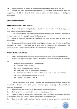 12.    Os computadores só podem ser ligados ou desligados pelo responsável pela BE.
13.    Sempre que surja alguma situação imprevista, o utilizador deve solicitar o apoio do
responsável pela BE, não devendo tentar resolver sozinho eventuais bloqueios ou desligar o
computador.



Serviço de empréstimo:


Empréstimo para a sala de aula

1.     Todo o fundo documental poderá ser utilizado em sala de aula, mediante o registo em
ficha própria pelo educador/professor.
2.     O educador/professor será responsável pelas obras requisitadas durante o período que
medeia entre o acto de requisição e a devolução das obras.
3.     Todos os materiais deverão ser devolvidos no final da aula para a qual foram
requisitados.
4.     O educador/professor poderá solicitar obra(s) para leitura em sala de aula, por períodos
inferiores ou iguais a um mês, de acordo com os projectos do agrupamento em
desenvolvimento e proceder ao registo dos documentos em ficha própria.


Empréstimo domiciliário:

1.     Podem usufruir do empréstimo domiciliário alunos, docentes e funcionários da escola.
2.     Poderão ser requisitados para consulta domiciliária todos os documentos à excepção
de:
          I - Obras gerais – dicionários e enciclopédias;
          II - Obras em vários volumes;
          III - Obras únicas de elevado procura;
          IV- Obras raras e /ou de elevado valor monetário:
          V – Obras em mau estado de conservação quando existe apenas um exemplar;
          VI – Obras sinalizadas com bolinha vermelha;
          VII - Vídeos, DVDs, CDs e CD-ROM.


3.     Contudo, os vídeos, DVDs, CDs e CD-ROMs, em número máximo de três, poderão ser
requisitados    durante   três   dias    pelos   docentes   para   preparação   de   actividades
didáctico/pedagógicas.
4.     A requisição é feita no balcão de atendimento, em impresso próprio.
5.     Os livros podem ser requisitados por um período de sete dias.
6.     Os alunos poderão requisitar um livro de cada vez e o empréstimo poderá ser renovado
a seu pedido, desde que não haja leitores interessados em lista de espera.
7.     Durante as interrupções lectivas (Natal e Páscoa), os alunos poderão requisitar dois




                                                                                         8
 