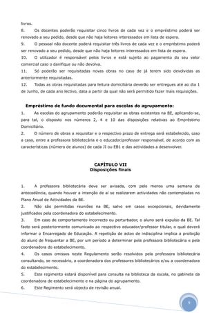 livros.
8.        Os docentes poderão requisitar cinco livros de cada vez e o empréstimo poderá ser
renovado a seu pedido, desde que não haja leitores interessados em lista de espera.
9.        O pessoal não docente poderá requisitar três livros de cada vez e o empréstimo poderá
ser renovado a seu pedido, desde que não haja leitores interessados em lista de espera.
10.       O utilizador é responsável pelos livros e está sujeito ao pagamento do seu valor
comercial caso o danifique ou não devolva.
11.       Só poderão ser requisitadas novas obras no caso de já terem sido devolvidas as
anteriormente requisitadas.
12.       Todas as obras requisitadas para leitura domiciliária deverão ser entregues até ao dia 1
de Junho, de cada ano lectivo, data a partir da qual não será permitido fazer mais requisições.


     Empréstimo de fundo documental para escolas do agrupamento:
1.        As escolas do agrupamento poderão requisitar as obras existentes na BE, aplicando-se,
para tal, o disposto nos números 2, 4 e 10 das disposições relativas ao Empréstimo
Domiciliário.
2.        O número de obras a requisitar e o respectivo prazo de entrega será estabelecido, caso
a caso, entre a professora bibliotecária e o educador/professor responsável, de acordo com as
características (número de alunos) de cada JI ou EB1 e das actividades a desenvolver.



                                         CAPÍTULO VII
                                       Disposições finais


1.        A professora bibliotecária deve ser avisada, com pelo menos uma semana de
antecedência, quando houver a intenção de aí se realizarem actividades não contempladas no
Plano Anual de Actividades da BE.
2.        Não são permitidas reuniões na BE, salvo em casos excepcionais, devidamente
justificados pela coordenadora do estabelecimento.
3.        Em caso de comportamento incorrecto ou perturbador, o aluno será expulso da BE. Tal
facto será posteriormente comunicado ao respectivo educador/professor titular, o qual deverá
informar o Encarregado de Educação. A repetição de actos de indisciplina implica a proibição
do aluno de frequentar a BE, por um período a determinar pela professora bibliotecária e pela
coordenadora do estabelecimento.
4.        Os casos omissos neste Regulamento serão resolvidos pela professora bibliotecária
consultando, se necessário, a coordenadora dos professores bibliotecários e/ou a coordenadora
do estabelecimento.
5.        Este regimento estará disponível para consulta na biblioteca da escola, no gabinete da
coordenadora de estabelecimento e na página do agrupamento.
6.        Este Regimento será objecto de revisão anual.



                                                                                           9
 
