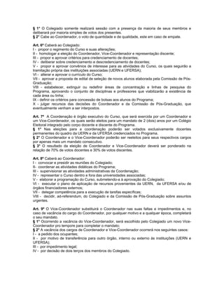 § 1° O Colegiado somente realizará sessão com a presença da maioria de seus membros e
deliberará por maioria simples de votos dos presentes.
§ 2° Cabe ao Coordenador, o voto de quantidade e de qualidade, este em caso de empate.

Art. 6º Caberá ao Colegiado:
I - propor o regimento do Curso e suas alterações;
II - homologar a eleição do Coordenador, Vice-Coordenador e representação discente;
III - propor e aprovar critérios para credenciamento de docentes;
IV - deliberar sobre credenciamento e descredenciamento de docentes;
V - propor e aprovar convênios de interesse para as atividades do Curso, os quais seguirão a
tramitação própria das instituições associadas (UERN e UFERSA);
VI - alterar e aprovar o currículo do Curso;
VII - aprovar a proposta de edital de seleção de novos alunos elaborada pela Comissão de Pós-
Graduação;
VIII - estabelecer, extinguir ou redefinir áreas de concentração e linhas de pesquisa do
Programa, aprovando o conjunto de disciplinas e professores que viabilizarão a existência de
cada área ou linha;
IX - definir os critérios para concessão de bolsas aos alunos do Programa;
X - julgar recursos das decisões do Coordenador e da Comissão de Pós-Graduação, que
eventualmente venham a ser interpostos.

Art. 7º A Coordenação é órgão executivo do Curso, que será exercida por um Coordenador e
um Vice-Coordenador, os quais serão eleitos para um mandato de 2 (dois) anos por um Colégio
Eleitoral integrado pelo corpo docente e discente do Programa.
§ 1° Nas eleições para a coordenação poderão ser votados exclusivamente docentes
permanentes do quadro da UERN e da UFERSA credenciados no Programa.
§ 2° O Coordenador e o Vice-Coordenador poderão ser reeleitos para seus respectivos cargos
por apenas mais um mandato consecutivo.
§ 3° O resultado da eleição de Coordenador e Vice-Coordenador deverá ser ponderado na
relação de 70% de votos docentes e 30% de votos discentes.

Art. 8º Caberá ao Coordenador:
I - convocar e presidir as reuniões do Colegiado;
II- coordenar as atividades didáticas do Programa;
III - supervisionar as atividades administrativas da Coordenação;
IV - representar o Curso dentro e fora das universidades associadas;
V - elaborar a programação do Curso, submetendo-a à aprovação do Colegiado;
VI - executar o plano de aplicação de recursos provenientes da UERN, da UFERSA e/ou de
órgãos financiadores externos;
VII - delegar competência para a execução de tarefas específicas;
VIII - decidir, ad-referendum, do Colegiado e da Comissão de Pós-Graduação sobre assuntos
urgentes.

Art. 9º O Vice-Coordenador substituirá o Coordenador nas suas faltas e impedimentos e, no
caso de vacância do cargo do Coordenador, por qualquer motivo e a qualquer época, completará
o seu mandato.
§ 1° Ocorrendo a vacância do Vice-Coordenador, será escolhido pelo Colegiado um novo Vice-
Coordenador pro tempore para completar o mandato;
§ 2° A vacância dos cargos de Coordenador e Vice-Coordenador ocorrerá nos seguintes casos:
I - a pedido dos ocupantes;
II - por motivo de transferência para outro órgão, interno ou externo às instituições (UERN e
UFERSA);
III - por impedimento legal;
IV - por decisão de dois terços dos membros do Colegiado.
 