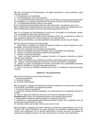 Art. 10. A Comissão de Pós-Graduação é um órgão administrativo, e será constituída pelos
seguintes membros:
I - o Coordenador, como presidente;
II - o Vice-Coordenador, como vice-presidente;
III - um docente permanente pertencente a cada uma das áreas ou linhas de pesquisa aprovada
pelo Colegiado, ou o suplente, escolhido pelos seus pares da mesma área/linha de pesquisa;
IV - um representante discente, eleito por seus pares.
§ 1° O mandato dos representantes docentes será de dois anos, e do discente de um ano.
§ 2° O representante discente deverá ter concluído, pelo menos, metade dos créditos do Curso e
será escolhido pelos respectivos alunos matriculados regularmente no Curso.

Art. 11. A Comissão de Pós-Graduação se reunirá por convocação do Coordenador, sempre
com a antecedência mínima de 2 (dois) dias úteis.
§ 1° A Comissão de Pós-Graduação somente realizará sessão com a presença da maioria de
seus membros e deliberará por maioria simples de votos dos presentes.
§ 2° Cabe ao Coordenador, o voto de quantidade e de qualidade, este em caso de empate.

Art. 12. Caberá à Comissão de Pós-Graduação:
I - decidir sobre a aceitação de créditos de disciplinas obtidos em outros programas de pós-
graduação, nos termos do disposto no Art. 30;
II - aprovar as indicações dos orientadores de dissertação;
III - aprovar as indicações, feitas pelo orientador, dos co-orientadores de dissertação;
IV - aprovar os membros das bancas avaliadoras de dissertação;
V - autorizar a defesa de dissertação;
VI - alocar as bolsas disponíveis, a qualquer momento, no Programa, utilizando os critérios
definidos pelo Colegiado;
VII - decidir sobre pedidos de cancelamento de bolsa encaminhados pelos orientadores;
VIII - elaborar o edital de seleção de novos alunos a fim de encaminhá-lo ao Colegiado;
IX - elaborar os planos de aplicação de recursos provenientes das universidades associadas
(UERN e/ou UFERSA) ou de órgãos financiadores externos;
X - definir o currículo, as disciplinas oferecidas pelo Curso e os professores responsáveis pelas
mesmas.

                               Capítulo IV – Do Corpo Docente

Art. 13. O corpo docente do Curso será composto de:
I - docentes permanentes;
II - docentes visitantes;
III - docentes colaboradores.

Art. 14. Integram a categoria de docentes permanentes professores do quadro efetivo da UERN
e da UFERSA que atendam aos seguintes requisitos:
I - ter título de doutor ou equivalente;
II - apresentar produção científica significativa, em conformidade com as exigências mínimas da
CAPES;
III - estar em regime de trabalho de 40 horas ou 40 horas com dedicação exclusiva.
Parágrafo único. Podem ser enquadrados também como docentes permanentes:
I - pesquisadores bolsistas de agências federais ou estaduais de fomento;
II - professores ou pesquisadores aposentados que tenham firmado, com a instituição, termo de
compromisso de participação no Curso;
III - docentes cedidos, por convênio formal, para atuar no Curso.

Art. 15. Integram a categoria de docentes visitantes, os docentes ou pesquisadores, com vínculo
funcional com outras instituições, que sejam liberados das atividades correspondentes a tal
vínculo, para colaborarem, por um período determinado e contínuo de tempo, em projetos de
pesquisa e/ou atividades de ensino no Curso, permitindo-se que atuem como orientadores.
 