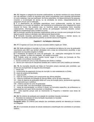 Art. 16. Integram a categoria de docentes colaboradores, os demais membros do corpo docente
que não atendam a todos os requisitos para serem enquadrados como docentes permanentes
ou como visitantes, mas que participem, de forma sistemática, do desenvolvimento de pesquisa,
incluindo a co-orientação de alunos, ou de atividades de ensino, independentemente de
possuírem vínculo com a instituição.
§ 1° O desempenho de atividades esporádicas como conferencista, membro de banca
examinadora ou co-autor de trabalhos, não caracteriza um profissional como integrante do corpo
docente do Curso, não podendo, pois, os membros serem enquadrados como docentes
colaboradores. Informações sobre tais formas de participação eventuais deverão compor
referência complementar para a análise do Curso.
§ 2º A produção científica de docentes colaboradores pode ser incluída como produção do Curso
apenas quando relativa à atividade nele efetivamente desenvolvida.
§ 3º Somente docentes permanentes poderão ministrar disciplinas e orientar alunos no
Programa. Docentes colaboradores poderão co-orientar alunos do Programa.

                             Capítulo V – da Seleção e Admissão

Art. 17. O ingresso ao Curso dar-se-á por processo seletivo regido por Edital .

Art. 18. Serão admitidos à inscrição no Curso, os portadores de diploma de curso de graduação
reconhecido pelo MEC que tenham afinidades com a área de conhecimento escolhida, e que
preencham os requisitos exigidos no Edital.
§ 1° Portadores de diploma de curso de graduação de instituições estrangeiras de ensino
superior poderão, a critério do colegiado, ser aceitos à inscrição.
§ 2° Poderão ainda ser aceitos, quando houver vagas e a critério da Comissão de Pós-
Graduação e do professor da disciplina:
I - alunos ouvintes em uma ou mais disciplinas sem direito a créditos;
II - alunos com matrícula em disciplinas isoladas até o máximo de 8 (oito) créditos por semestre.

Art. 19. As inscrições deverão ser feitas em formulário próprio assinado pelo candidato, que
deverá ser acompanhado da seguinte documentação:
I - retrato 3x4;
II - comprovante de pagamento da taxa de inscrição no valor estabelecido no Edital;
III - cópia da carteira de identidade;
IV - cópia do CPF;
V - cópia de Título de Eleitor com comprovante das últimas eleições;
VI - cópia do Certificado de Quitação do Serviço Militar, se for do sexo masculino;
VII - cópia do diploma de graduação obtido em curso de duração plena, devidamente registrado,
ou comprovante que o substitua;
VIII - histórico escolar do curso de graduação;
IX - Currículo Vitae, com documentação comprobatória;
X - cartas de recomendação, no mínimo 2 (duas), em formulário específico, de professores ou
pesquisadores com quem tenha estudado ou trabalhado;
XI - carta expondo porque está se inscrevendo no Programa e relatando suas áreas de
afinidade.

Art. 20. Os critérios de avaliação para seleção do candidato deverão considerar:
I - Resultado da avaliação da documentação requisitada na inscrição;
II - Entrevista com o candidato.
Parágrafo único. Os critérios para seleção dos candidatos poderão ser alterados por iniciativa
do Colegiado.

Art. 21. A concessão de bolsas de estudo obedecerá a classificação dos candidatos no processo
seletivo.
 