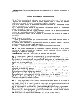 Parágrafo único. Os critérios para concessão de bolsas poderão ser alterados por iniciativa do
Colegiado.


                         Capítulo VI – Do Regime Didático-Científico

Art. 22. Ao ingressar no Curso, cada aluno terá um orientador, selecionado e designado pela
Comissão de Pós-Graduação, dentre o corpo docente, com a função de orientá-lo
academicamente no que diz respeito aos estudos, pesquisa e dissertação.
§1° O aluno poderá, através de requerimento fundamentado dirigido ao Coordenador, solicitar
mudança de orientador ou co-orientador.
§ 2° O orientador poderá, através de requerimento fundamentado dirigido ao Coordenador,
solicitar interrupção do trabalho de orientação.
§ 3° Um aluno poderá ter além de seu orientador principal, um ou mais co-orientadores,
mediante aprovação da Comissão de Pós-Graduação.
§ 4° O co-orientador deverá ser um docente ou profissional com titulação de doutor ou
equivalente.

Art. 23. Compete ao orientador:
I - indicar o plano de disciplinas que o orientando deverá cursar tendo em vista a linha de
pesquisa e oferta de disciplinas;
II - orientar o pós-graduando na organização de seu plano de estudo e pesquisa e assisti-lo
continuamente em sua formação na pós-graduação;
III - propor à Comissão de Pós-Graduação a composição da Banca Examinadora.

Art. 24. Nos prazos estabelecidos no Calendário Acadêmico do Curso, o aluno deverá
matricular-se e requerer inscrição em disciplinas e demais atividades, inclusive matrícula na
elaboração do trabalho de dissertação.
Parágrafo único. O Plano de Estudo deverá ser aprovado pelo Orientador.

Art. 25. Cada orientador poderá ter, simultaneamente, até 4 (quatro) orientandos.
§ 1° Considerando o histórico de produção de pós-graduados de um orientador assim como o
tempo médio de titulação de seus alunos formados, a Comissão de Pós-Graduação poderá
autorizar um aumento destes limites, individualmente, levando em conta sempre a garantia de
qualidade da formação dos alunos.
§ 2° A co-orientação não poderá ser considerada na cota do orientador.

Art. 26. O conjunto de disciplinas do Curso será composto de disciplinas básicas e disciplinas
específicas da área/linha de pesquisa.
§ 1° Disciplinas básicas são disciplinas de conhecimento genérico para Ciência da Computação
necessárias para qualquer área/linha de pesquisa.
§ 2° Disciplinas específicas são disciplinas de conhecimentos específicos das linhas de pesquisa
necessárias para o aprofundamento do aluno na sua respectiva linha de pesquisa.
§ 3° Cabe à Comissão de Pós-Graduação definir sobre o conjunto de disciplinas ofertadas em
cada período e cabe ao Colegiado aprová-las.

Art. 27. O aluno matriculado no Curso deverá cursar a carga horária prevista de no mínimo 24
(vinte e quatro) créditos.
§ 1° Para a totalização de créditos requeridos pelo Curso, serão incluídas as aulas teóricas,
práticas, teórico-práticas e atividades definidas como trabalhos acadêmicos.
§ 2° O Curso terá duração mínima de 12 (doze) meses e máxima de 24 (vinte e quatro) meses.
§ 3° Por solicitação fundamentada do orientador, o prazo máximo de conclusão do Curso poderá
ser prorrogado por até 6 (seis) meses, totalizando um máximo de 30 (trinta) meses, mediante
aprovação da Comissão de Pós-Graduação.
§ 4° O período de trancamento será contabilizado para duração máxima do Curso.
 