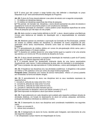 § 5° O aluno que não cumprir a carga horária e/ou não defender a dissertação no prazo
estipulado no §3° será automaticamente desligado do Programa.

Art. 28. O aluno do Curso deverá elaborar o seu plano de estudo com a seguinte composição:
I - 12 créditos em disciplinas básicas;
II - 12 créditos em disciplinas específicas das linhas de pesquisa.
§ 1o No período de inscrição nas disciplinas, o aluno deverá apresentar seu plano de estudos à
secretaria do Curso em documento próprio e com anuência do orientador.
§ 2o Mediante aprovação do orientador, o aluno poderá cursar disciplinas específicas de outras
linhas de pesquisa que não seja a do seu projeto.

Art. 29. Após concluir a carga horária definida no Art 28°, o aluno deverá realizar uma Matrícula
Vínculo para dedicar-se ao trabalho de dissertação sob a responsabilidade do orientador
escolhido.

Art. 30. Mediante parecer do orientador e aprovação da Comissão de Pós-Graduação, poderão
ser aceitos os créditos obtidos em disciplinas ou atividades de outros programas de pós-
graduação stricto sensu reconhecidos, tomando como base as normas estabelecidas pelo
Colegiado.
§ 1o O aproveitamento de créditos obtidos em cursos de pós-graduação stricto sensu para o
Curso estará limitado a 12 (doze) créditos.
§ 2 o A disciplina em análise deverá ter uma carga horária igual ou superior e ter uma ementa
que atenda a um mínimo de 75% da ementa da disciplina do Curso.

Art. 31. O aluno deverá apresentar a proposta de dissertação de mestrado a partir do 6º (sexto)
mês e até o 12º (décimo segundo) mês do Curso.
§ 1o A proposta deverá ser apresentada oralmente diante de uma banca examinadora
constituída por, pelo menos, 2 (dois) professores da área, além do orientador e co-orientadores.
§ 2o Caso a proposta não seja aprovada em 3 (três) tentativas, o aluno será desligado do Curso.

Art. 32. A freqüência nas disciplinas e/ou nas atividades acadêmicas é obrigatória e não poderá
ser inferior a 75% (setenta e cinco por cento) da carga horária programada.
Parágrafo único. Disciplinas com número de alunos matriculados inferior a 5 (cinco) poderão
ser ministradas na forma de trabalho dirigido.

Art. 33. O aproveitamento do aluno nas disciplinas terá os seus resultados expressos da
seguinte forma:
I - conceito A, atribuído às notas entre 9,0 e 10,0;
II - conceito B, atribuído às notas entre 7,0 e 8,9;
III - conceito C, atribuído às notas entre 5,0 e 6,9;
IV - conceito D, atribuído às notas menores que 5,0.
§ 1º Será aprovado na disciplina o aluno que obtiver conceito A, B, ou C.
§ 2º Será reprovado na disciplina o aluno que obtiver conceito D.

Art. 34. O aproveitamento em cada disciplina será avaliado pelo respectivo professor através de
atividades didáticas, em função do desempenho do aluno em provas, pesquisas, seminários,
produção de trabalhos individuais ou coletivos e outros.
.
Art. 35. O desempenho do aluno nas disciplinas será considerado insatisfatório nos seguintes
casos:
I - obtiver um conceito D;
II - obtiver dois conceitos C.

Art. 36. O desligamento do aluno do Curso, decidido pelo Colegiado, será decorrente de uma
das seguintes situações:
I - ter ultrapassado o prazo máximo de integralização do Curso;
 