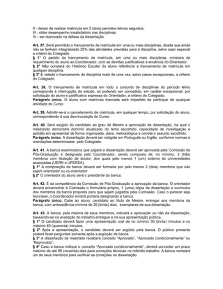 II - deixar de realizar matrícula em 2 (dois) períodos letivos seguidos;
III - obter desempenho insatisfatório nas disciplinas;
IV - ser reprovado na defesa da dissertação.

Art. 37. Será permitido o trancamento de matrícula em uma ou mais disciplinas, desde que ainda
não se tenham integralizado 25% das atividades previstas para a disciplina, salvo caso especial
a critério do Colegiado.
§ 1° O pedido de trancamento de matrícula, em uma ou mais disciplinas, constará de
requerimento do aluno ao Coordenador, com as devidas justificativas e anuência do Orientador.
§ 2° Não constará do Histórico Escolar do aluno referência a trancamento de matrícula em
qualquer disciplina.
§ 3° É vetado o trancamento da disciplina mais de uma vez, salvo casos excepcionais, a critério
do Colegiado.

Art. 38. O trancamento de matrícula em todo o conjunto de disciplinas do período letivo
corresponde à interrupção de estudo, só podendo ser concedido, em caráter excepcional, por
solicitação do aluno e justificativa expressa do Orientador, a critério do Colegiado.
Parágrafo único. O aluno com matrícula trancada será impedido de participar de qualquer
atividade do Curso.

Art. 39. Admitir-se-á o cancelamento de matrícula, em qualquer tempo, por solicitação do aluno,
correspondendo à sua desvinculação do Curso.

Art. 40. Será exigido do candidato ao grau de Mestre a aprovação de dissertação, na qual o
mestrando demonstre domínio atualizado do tema escolhido, capacidade de investigação e
aptidão em apresentar de forma organizada, clara, metodológica e correta o assunto escolhido.
Parágrafo único. A dissertação deverá ser redigida em Português ou Inglês, conforme normas e
orientações determinadas pelo Colegiado.

Art. 41. A banca examinadora que julgará a dissertação deverá ser aprovada pela Comissão de
Pós-Graduação e designada pelo Coordenador, sendo composta de, no mínimo, 3 (três)
membros com titulação de doutor, dos quais pelo menos 1 (um) externo às universidades
associadas (UERN e UFERSA).
§ 1° A composição da banca deverá ser formada por pelo menos 2 (dois) membros que não
sejam orientador ou co-orientador.
§ 2° O orientador do aluno será o presidente da banca.

Art. 42. É da competência da Comissão de Pós-Graduação a aprovação da banca. O orientador
deverá encaminhar à Comissão o formulário próprio, 1 (uma) cópia da dissertação e currículos
dos membros da banca proposta para que sejam julgados pela Comissão. Caso o parecer seja
favorável, o Coordenador emitirá portaria designando a banca.
Parágrafo único. Cabe ao aluno, candidato ao título de Mestre, entregar aos membros da
banca, com antecedência mínima de 30 (trinta) dias, exemplares de sua dissertação.

Art. 43. A banca, pela maioria de seus membros, indicará a aprovação ou não da dissertação,
baseando-se na avaliação do trabalho entregue e na sua apresentação pública.
§ 1° O candidato deverá fazer uma apresentação oral de no mínimo 30 (trinta) minutos e no
máximo 40 (quarenta) minutos.
§ 2° Após a apresentação, o candidato deverá ser argüido pela banca. O público presente
poderá fazer perguntas somente após a argüição da banca.
§ 3° A dissertação de mestrado receberá conceito “Aprovado”, “Aprovado condicionalmente” ou
“Reprovado”.
§ 4° Caso a banca indique o conceito “Aprovado condicionalmente”, deverá conceder um prazo
máximo de até 90 (noventa) dias para correções técnicas no referido trabalho. A banca nomeará
um de seus membros para verificar as correções na dissertação.
 